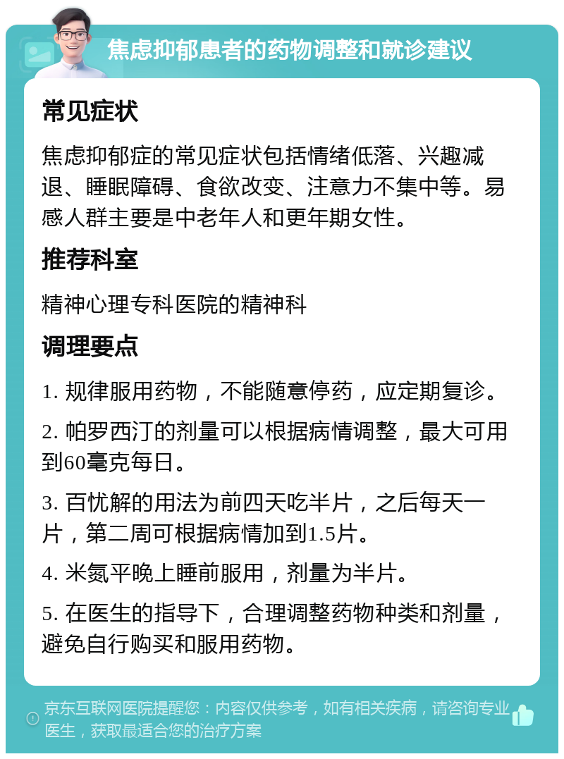 焦虑抑郁患者的药物调整和就诊建议 常见症状 焦虑抑郁症的常见症状包括情绪低落、兴趣减退、睡眠障碍、食欲改变、注意力不集中等。易感人群主要是中老年人和更年期女性。 推荐科室 精神心理专科医院的精神科 调理要点 1. 规律服用药物，不能随意停药，应定期复诊。 2. 帕罗西汀的剂量可以根据病情调整，最大可用到60毫克每日。 3. 百忧解的用法为前四天吃半片，之后每天一片，第二周可根据病情加到1.5片。 4. 米氮平晚上睡前服用，剂量为半片。 5. 在医生的指导下，合理调整药物种类和剂量，避免自行购买和服用药物。