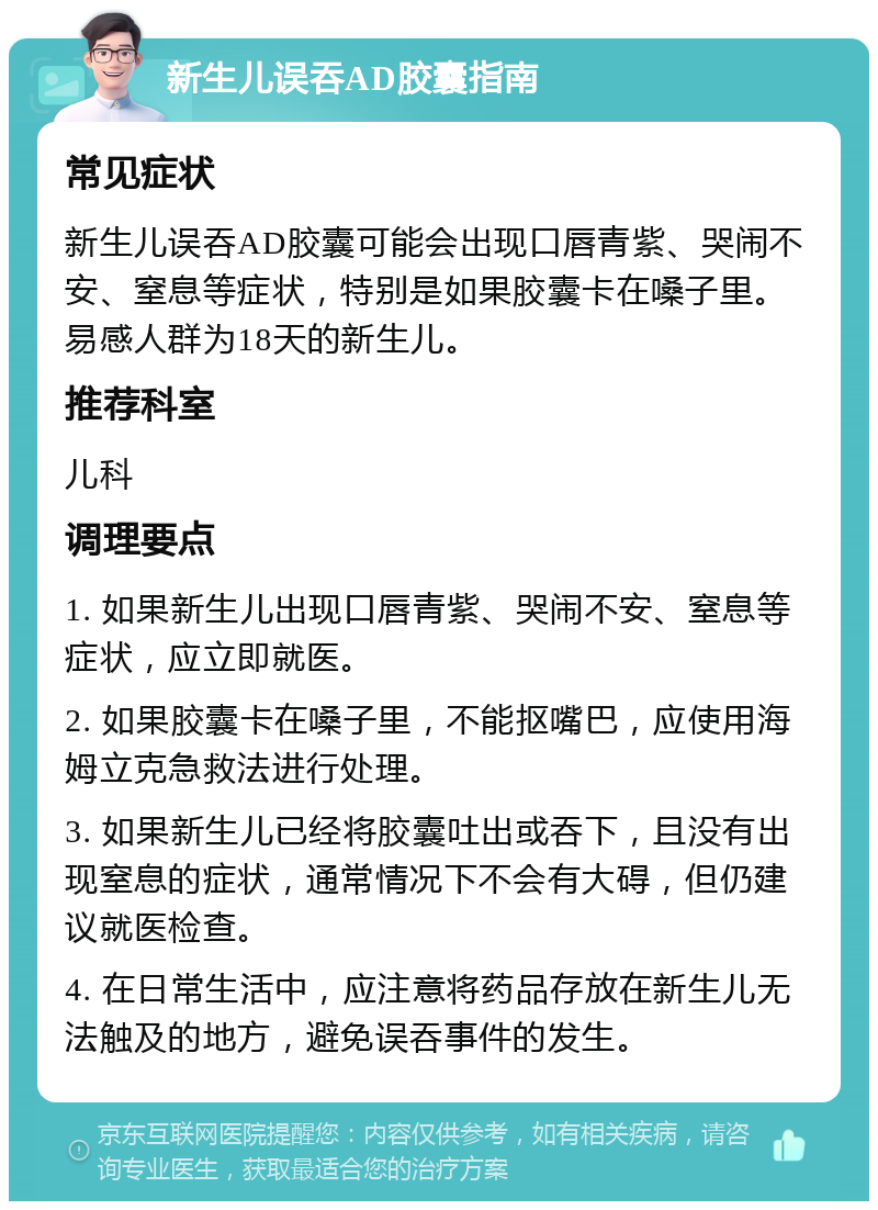 新生儿误吞AD胶囊指南 常见症状 新生儿误吞AD胶囊可能会出现口唇青紫、哭闹不安、窒息等症状，特别是如果胶囊卡在嗓子里。易感人群为18天的新生儿。 推荐科室 儿科 调理要点 1. 如果新生儿出现口唇青紫、哭闹不安、窒息等症状，应立即就医。 2. 如果胶囊卡在嗓子里，不能抠嘴巴，应使用海姆立克急救法进行处理。 3. 如果新生儿已经将胶囊吐出或吞下，且没有出现窒息的症状，通常情况下不会有大碍，但仍建议就医检查。 4. 在日常生活中，应注意将药品存放在新生儿无法触及的地方，避免误吞事件的发生。