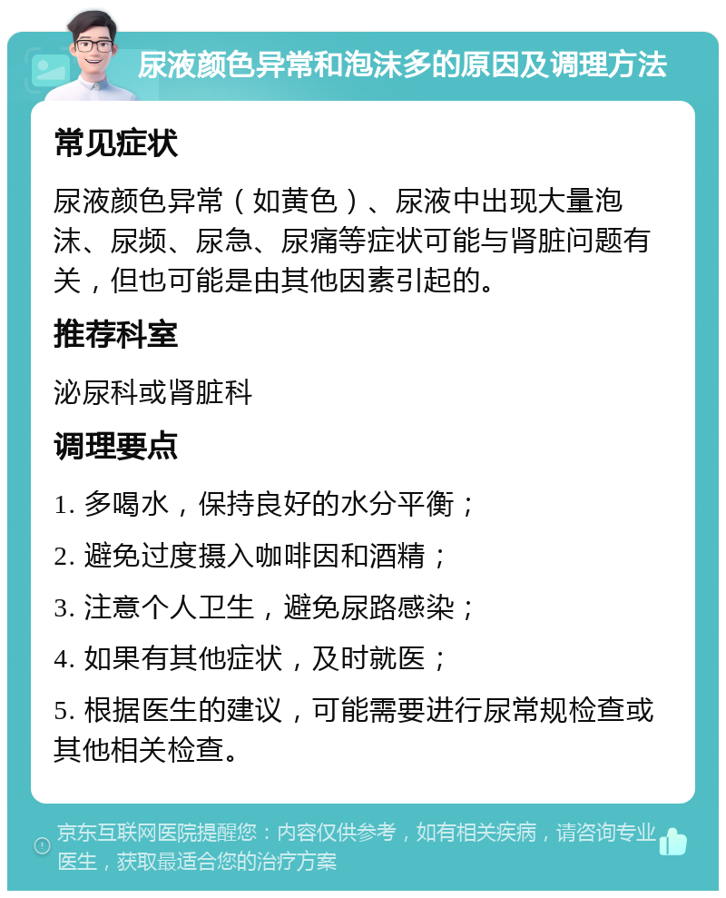 尿液颜色异常和泡沫多的原因及调理方法 常见症状 尿液颜色异常（如黄色）、尿液中出现大量泡沫、尿频、尿急、尿痛等症状可能与肾脏问题有关，但也可能是由其他因素引起的。 推荐科室 泌尿科或肾脏科 调理要点 1. 多喝水，保持良好的水分平衡； 2. 避免过度摄入咖啡因和酒精； 3. 注意个人卫生，避免尿路感染； 4. 如果有其他症状，及时就医； 5. 根据医生的建议，可能需要进行尿常规检查或其他相关检查。