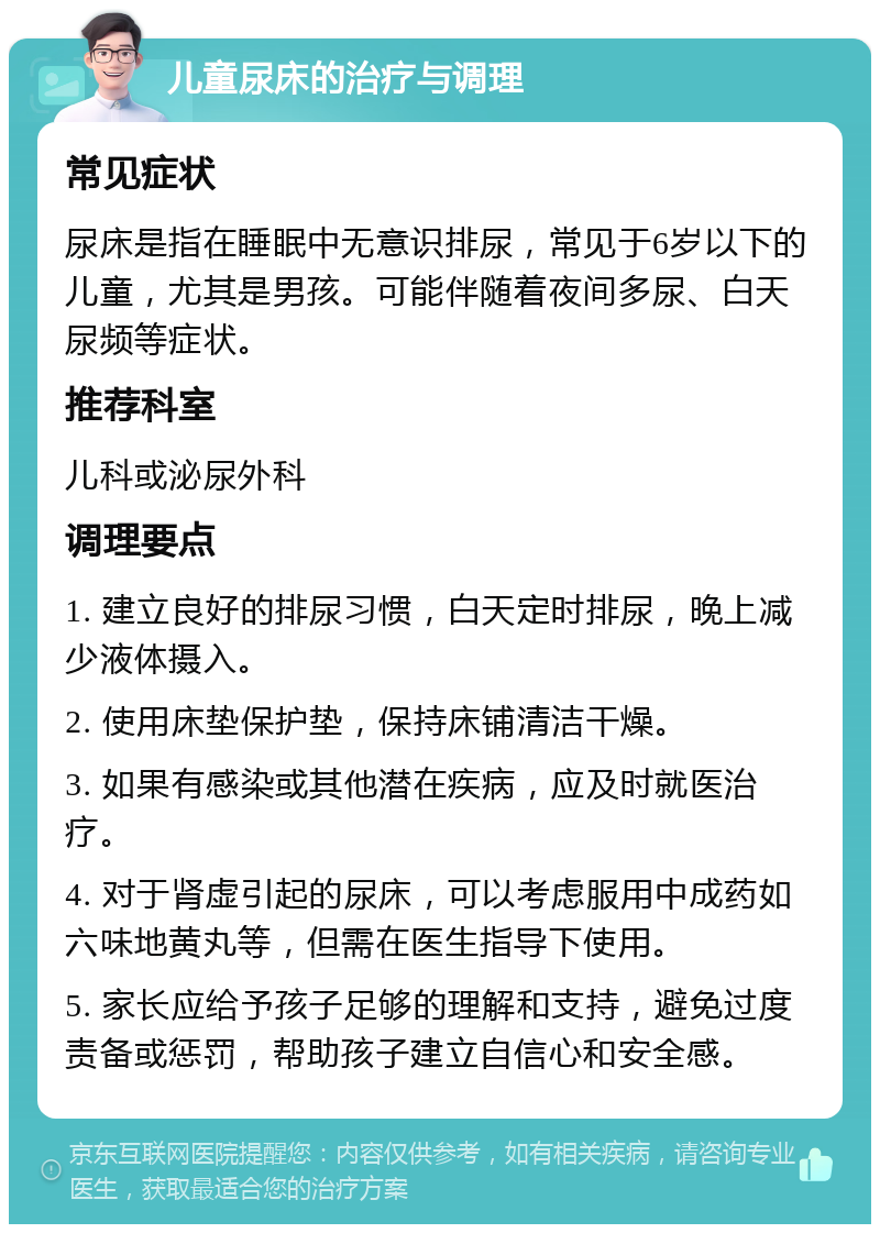 儿童尿床的治疗与调理 常见症状 尿床是指在睡眠中无意识排尿，常见于6岁以下的儿童，尤其是男孩。可能伴随着夜间多尿、白天尿频等症状。 推荐科室 儿科或泌尿外科 调理要点 1. 建立良好的排尿习惯，白天定时排尿，晚上减少液体摄入。 2. 使用床垫保护垫，保持床铺清洁干燥。 3. 如果有感染或其他潜在疾病，应及时就医治疗。 4. 对于肾虚引起的尿床，可以考虑服用中成药如六味地黄丸等，但需在医生指导下使用。 5. 家长应给予孩子足够的理解和支持，避免过度责备或惩罚，帮助孩子建立自信心和安全感。