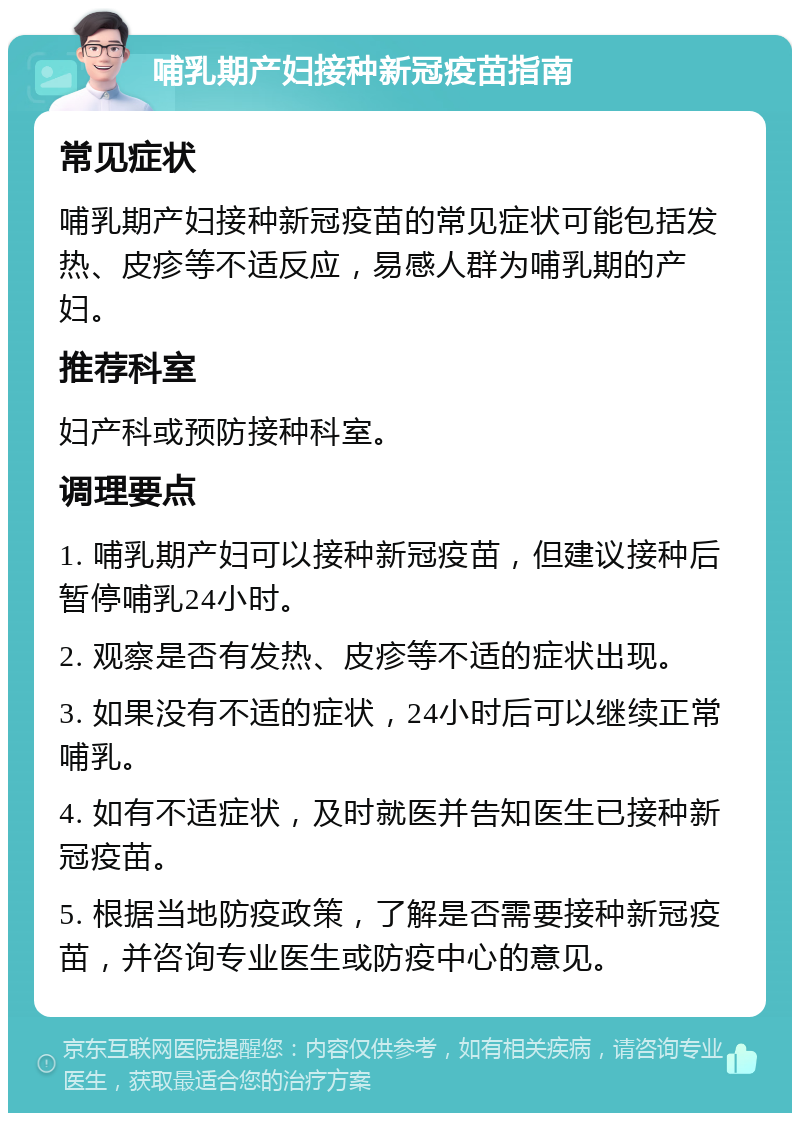 哺乳期产妇接种新冠疫苗指南 常见症状 哺乳期产妇接种新冠疫苗的常见症状可能包括发热、皮疹等不适反应，易感人群为哺乳期的产妇。 推荐科室 妇产科或预防接种科室。 调理要点 1. 哺乳期产妇可以接种新冠疫苗，但建议接种后暂停哺乳24小时。 2. 观察是否有发热、皮疹等不适的症状出现。 3. 如果没有不适的症状，24小时后可以继续正常哺乳。 4. 如有不适症状，及时就医并告知医生已接种新冠疫苗。 5. 根据当地防疫政策，了解是否需要接种新冠疫苗，并咨询专业医生或防疫中心的意见。