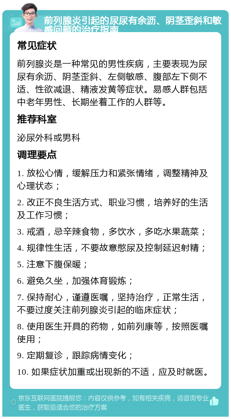 前列腺炎引起的尿尿有余沥、阴茎歪斜和敏感问题的治疗指南 常见症状 前列腺炎是一种常见的男性疾病，主要表现为尿尿有余沥、阴茎歪斜、左侧敏感、腹部左下侧不适、性欲减退、精液发黄等症状。易感人群包括中老年男性、长期坐着工作的人群等。 推荐科室 泌尿外科或男科 调理要点 1. 放松心情，缓解压力和紧张情绪，调整精神及心理状态； 2. 改正不良生活方式、职业习惯，培养好的生活及工作习惯； 3. 戒酒，忌辛辣食物，多饮水，多吃水果蔬菜； 4. 规律性生活，不要故意憋尿及控制延迟射精； 5. 注意下腹保暖； 6. 避免久坐，加强体育锻炼； 7. 保持耐心，谨遵医嘱，坚持治疗，正常生活，不要过度关注前列腺炎引起的临床症状； 8. 使用医生开具的药物，如前列康等，按照医嘱使用； 9. 定期复诊，跟踪病情变化； 10. 如果症状加重或出现新的不适，应及时就医。