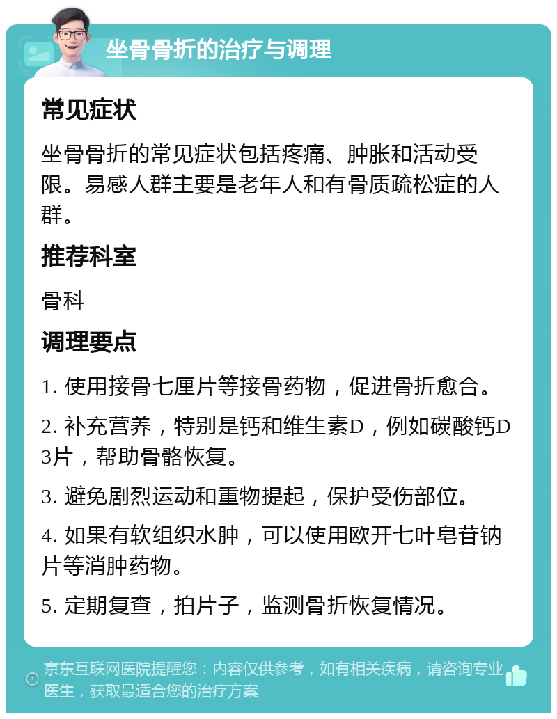 坐骨骨折的治疗与调理 常见症状 坐骨骨折的常见症状包括疼痛、肿胀和活动受限。易感人群主要是老年人和有骨质疏松症的人群。 推荐科室 骨科 调理要点 1. 使用接骨七厘片等接骨药物，促进骨折愈合。 2. 补充营养，特别是钙和维生素D，例如碳酸钙D3片，帮助骨骼恢复。 3. 避免剧烈运动和重物提起，保护受伤部位。 4. 如果有软组织水肿，可以使用欧开七叶皂苷钠片等消肿药物。 5. 定期复查，拍片子，监测骨折恢复情况。