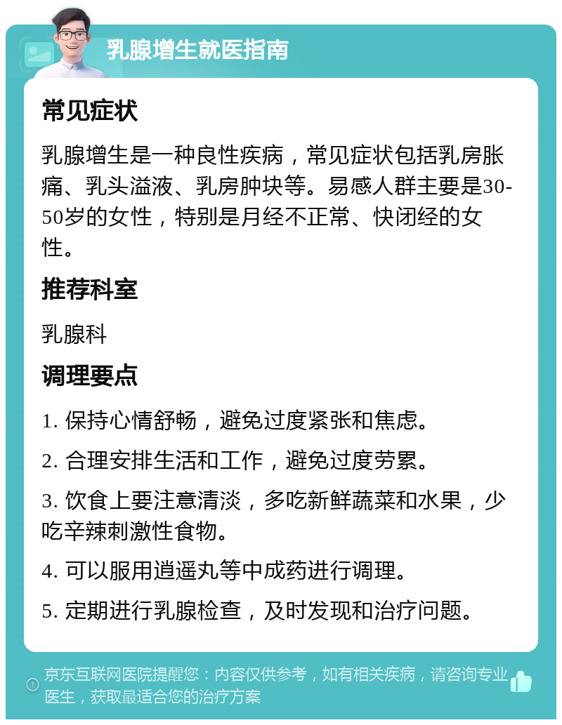 乳腺增生就医指南 常见症状 乳腺增生是一种良性疾病，常见症状包括乳房胀痛、乳头溢液、乳房肿块等。易感人群主要是30-50岁的女性，特别是月经不正常、快闭经的女性。 推荐科室 乳腺科 调理要点 1. 保持心情舒畅，避免过度紧张和焦虑。 2. 合理安排生活和工作，避免过度劳累。 3. 饮食上要注意清淡，多吃新鲜蔬菜和水果，少吃辛辣刺激性食物。 4. 可以服用逍遥丸等中成药进行调理。 5. 定期进行乳腺检查，及时发现和治疗问题。