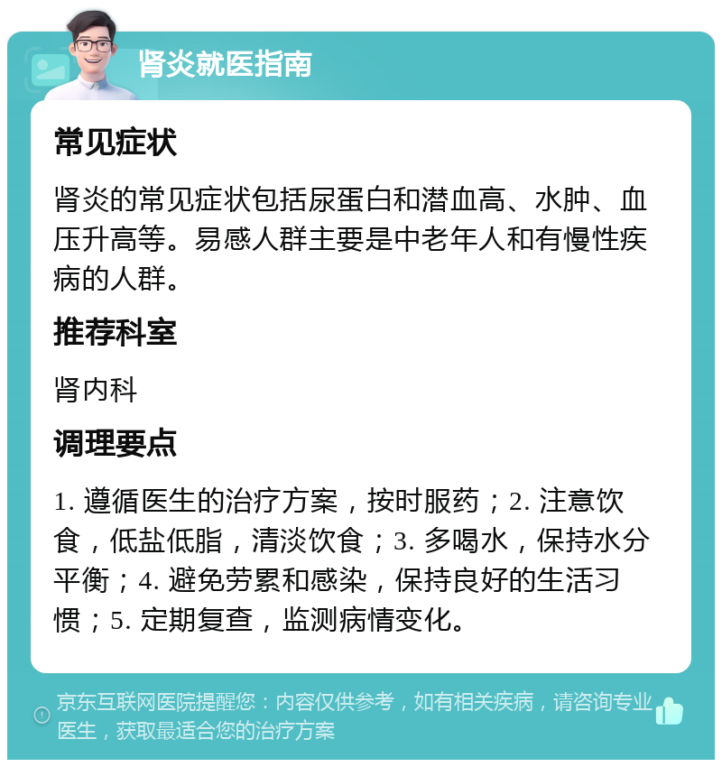 肾炎就医指南 常见症状 肾炎的常见症状包括尿蛋白和潜血高、水肿、血压升高等。易感人群主要是中老年人和有慢性疾病的人群。 推荐科室 肾内科 调理要点 1. 遵循医生的治疗方案，按时服药；2. 注意饮食，低盐低脂，清淡饮食；3. 多喝水，保持水分平衡；4. 避免劳累和感染，保持良好的生活习惯；5. 定期复查，监测病情变化。