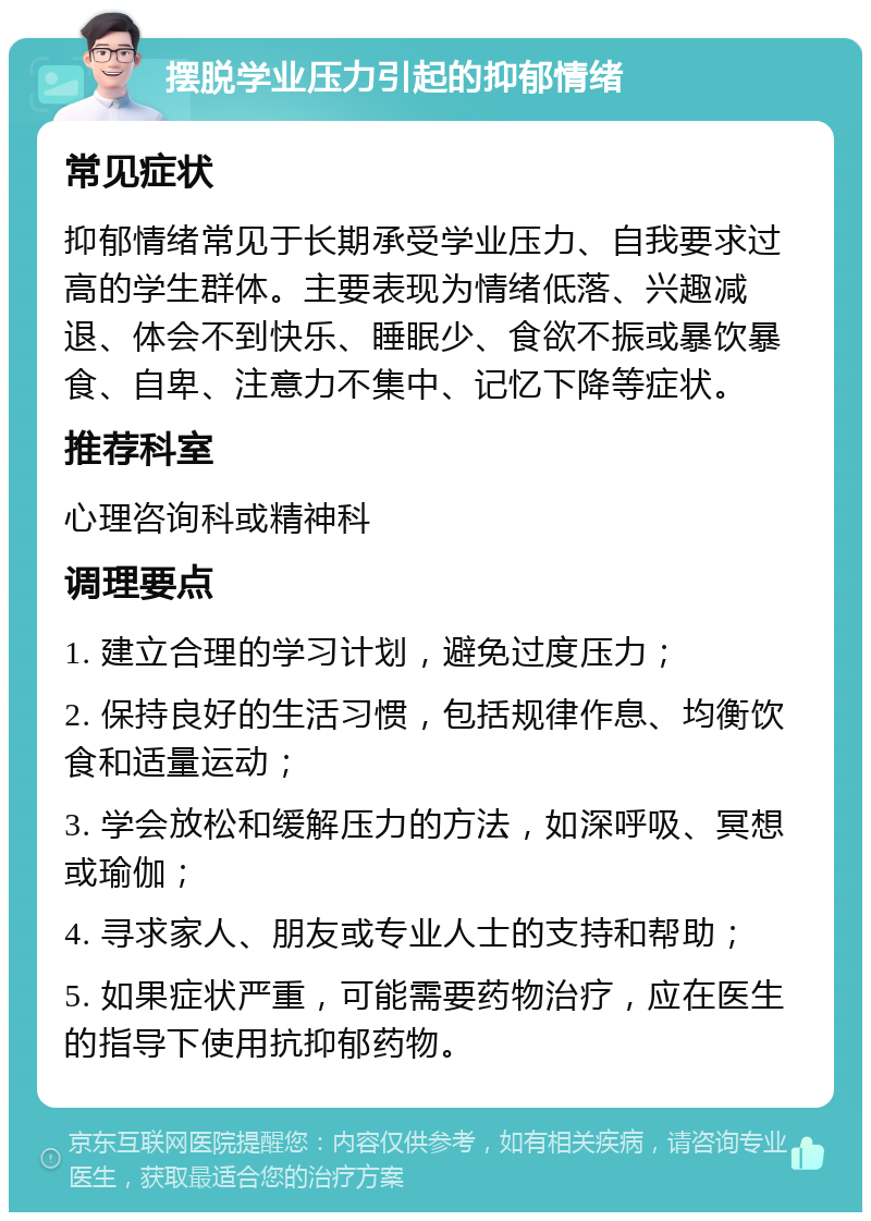 摆脱学业压力引起的抑郁情绪 常见症状 抑郁情绪常见于长期承受学业压力、自我要求过高的学生群体。主要表现为情绪低落、兴趣减退、体会不到快乐、睡眠少、食欲不振或暴饮暴食、自卑、注意力不集中、记忆下降等症状。 推荐科室 心理咨询科或精神科 调理要点 1. 建立合理的学习计划，避免过度压力； 2. 保持良好的生活习惯，包括规律作息、均衡饮食和适量运动； 3. 学会放松和缓解压力的方法，如深呼吸、冥想或瑜伽； 4. 寻求家人、朋友或专业人士的支持和帮助； 5. 如果症状严重，可能需要药物治疗，应在医生的指导下使用抗抑郁药物。