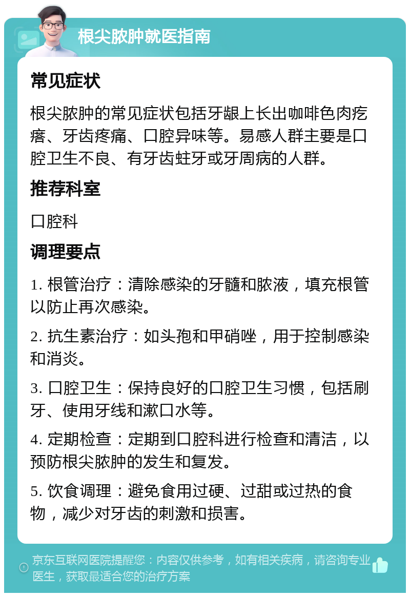 根尖脓肿就医指南 常见症状 根尖脓肿的常见症状包括牙龈上长出咖啡色肉疙瘩、牙齿疼痛、口腔异味等。易感人群主要是口腔卫生不良、有牙齿蛀牙或牙周病的人群。 推荐科室 口腔科 调理要点 1. 根管治疗：清除感染的牙髓和脓液，填充根管以防止再次感染。 2. 抗生素治疗：如头孢和甲硝唑，用于控制感染和消炎。 3. 口腔卫生：保持良好的口腔卫生习惯，包括刷牙、使用牙线和漱口水等。 4. 定期检查：定期到口腔科进行检查和清洁，以预防根尖脓肿的发生和复发。 5. 饮食调理：避免食用过硬、过甜或过热的食物，减少对牙齿的刺激和损害。