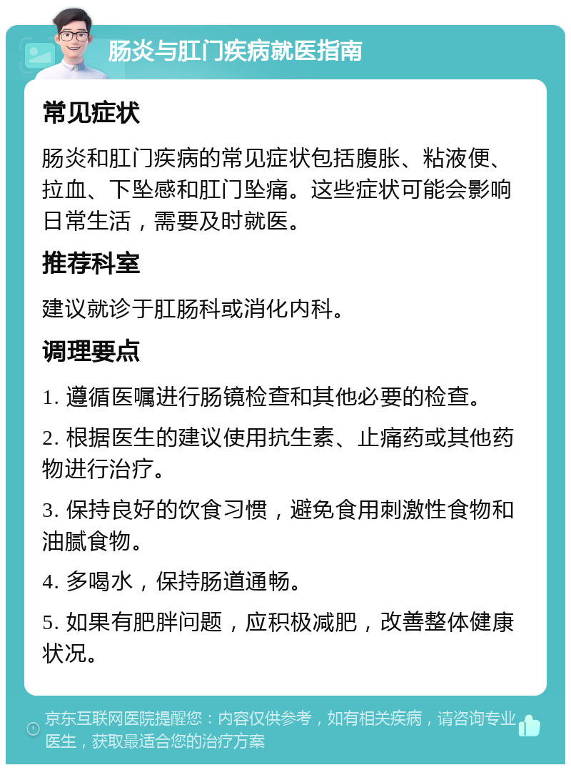 肠炎与肛门疾病就医指南 常见症状 肠炎和肛门疾病的常见症状包括腹胀、粘液便、拉血、下坠感和肛门坠痛。这些症状可能会影响日常生活，需要及时就医。 推荐科室 建议就诊于肛肠科或消化内科。 调理要点 1. 遵循医嘱进行肠镜检查和其他必要的检查。 2. 根据医生的建议使用抗生素、止痛药或其他药物进行治疗。 3. 保持良好的饮食习惯，避免食用刺激性食物和油腻食物。 4. 多喝水，保持肠道通畅。 5. 如果有肥胖问题，应积极减肥，改善整体健康状况。