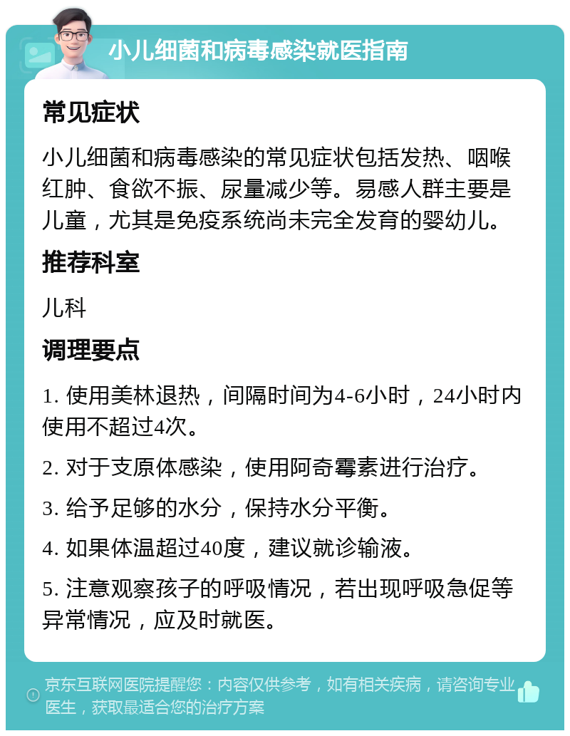 小儿细菌和病毒感染就医指南 常见症状 小儿细菌和病毒感染的常见症状包括发热、咽喉红肿、食欲不振、尿量减少等。易感人群主要是儿童，尤其是免疫系统尚未完全发育的婴幼儿。 推荐科室 儿科 调理要点 1. 使用美林退热，间隔时间为4-6小时，24小时内使用不超过4次。 2. 对于支原体感染，使用阿奇霉素进行治疗。 3. 给予足够的水分，保持水分平衡。 4. 如果体温超过40度，建议就诊输液。 5. 注意观察孩子的呼吸情况，若出现呼吸急促等异常情况，应及时就医。