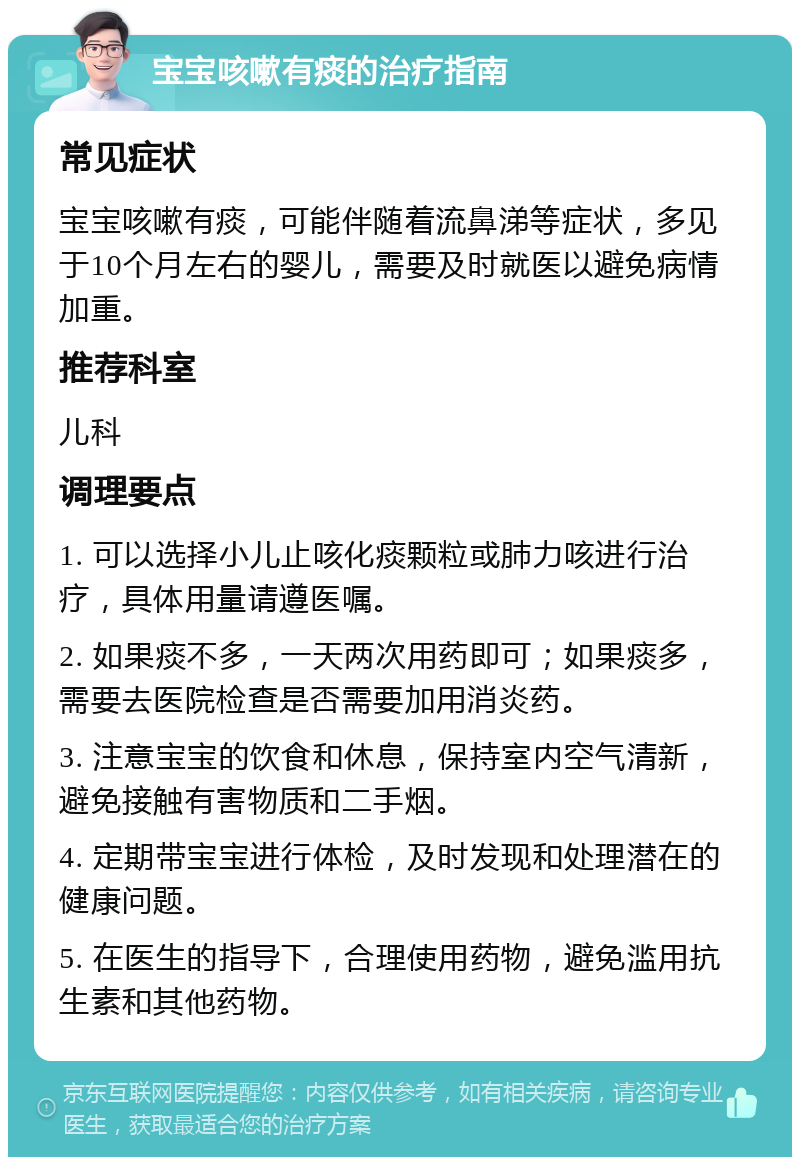 宝宝咳嗽有痰的治疗指南 常见症状 宝宝咳嗽有痰，可能伴随着流鼻涕等症状，多见于10个月左右的婴儿，需要及时就医以避免病情加重。 推荐科室 儿科 调理要点 1. 可以选择小儿止咳化痰颗粒或肺力咳进行治疗，具体用量请遵医嘱。 2. 如果痰不多，一天两次用药即可；如果痰多，需要去医院检查是否需要加用消炎药。 3. 注意宝宝的饮食和休息，保持室内空气清新，避免接触有害物质和二手烟。 4. 定期带宝宝进行体检，及时发现和处理潜在的健康问题。 5. 在医生的指导下，合理使用药物，避免滥用抗生素和其他药物。