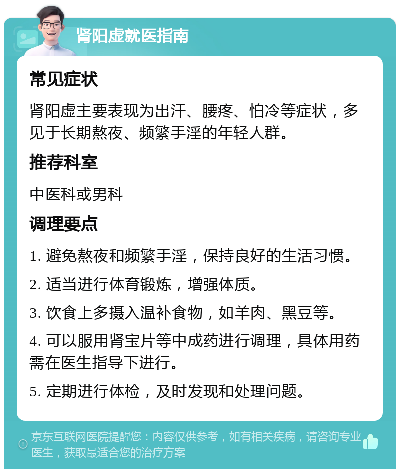 肾阳虚就医指南 常见症状 肾阳虚主要表现为出汗、腰疼、怕冷等症状，多见于长期熬夜、频繁手淫的年轻人群。 推荐科室 中医科或男科 调理要点 1. 避免熬夜和频繁手淫，保持良好的生活习惯。 2. 适当进行体育锻炼，增强体质。 3. 饮食上多摄入温补食物，如羊肉、黑豆等。 4. 可以服用肾宝片等中成药进行调理，具体用药需在医生指导下进行。 5. 定期进行体检，及时发现和处理问题。