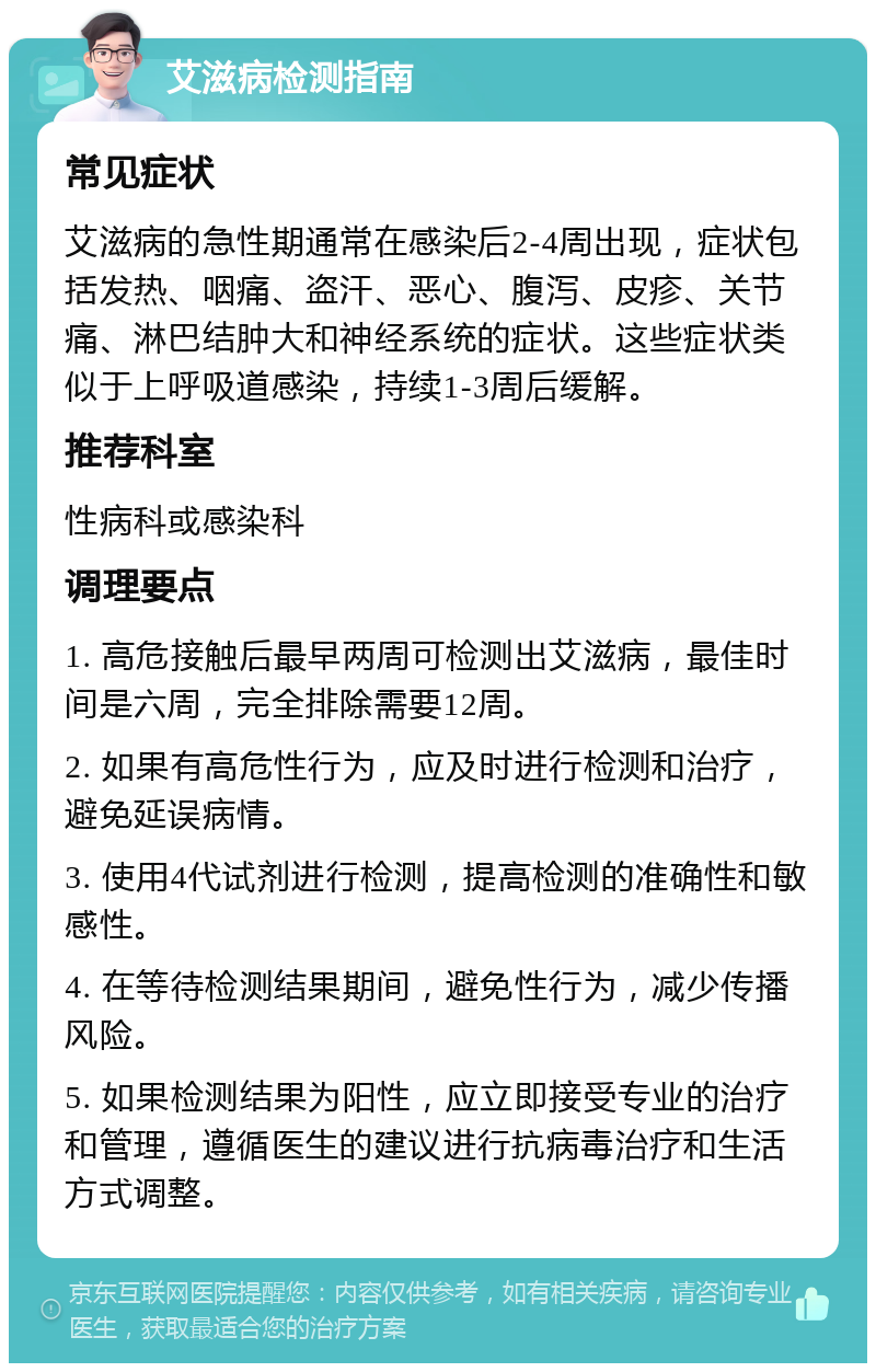 艾滋病检测指南 常见症状 艾滋病的急性期通常在感染后2-4周出现，症状包括发热、咽痛、盗汗、恶心、腹泻、皮疹、关节痛、淋巴结肿大和神经系统的症状。这些症状类似于上呼吸道感染，持续1-3周后缓解。 推荐科室 性病科或感染科 调理要点 1. 高危接触后最早两周可检测出艾滋病，最佳时间是六周，完全排除需要12周。 2. 如果有高危性行为，应及时进行检测和治疗，避免延误病情。 3. 使用4代试剂进行检测，提高检测的准确性和敏感性。 4. 在等待检测结果期间，避免性行为，减少传播风险。 5. 如果检测结果为阳性，应立即接受专业的治疗和管理，遵循医生的建议进行抗病毒治疗和生活方式调整。