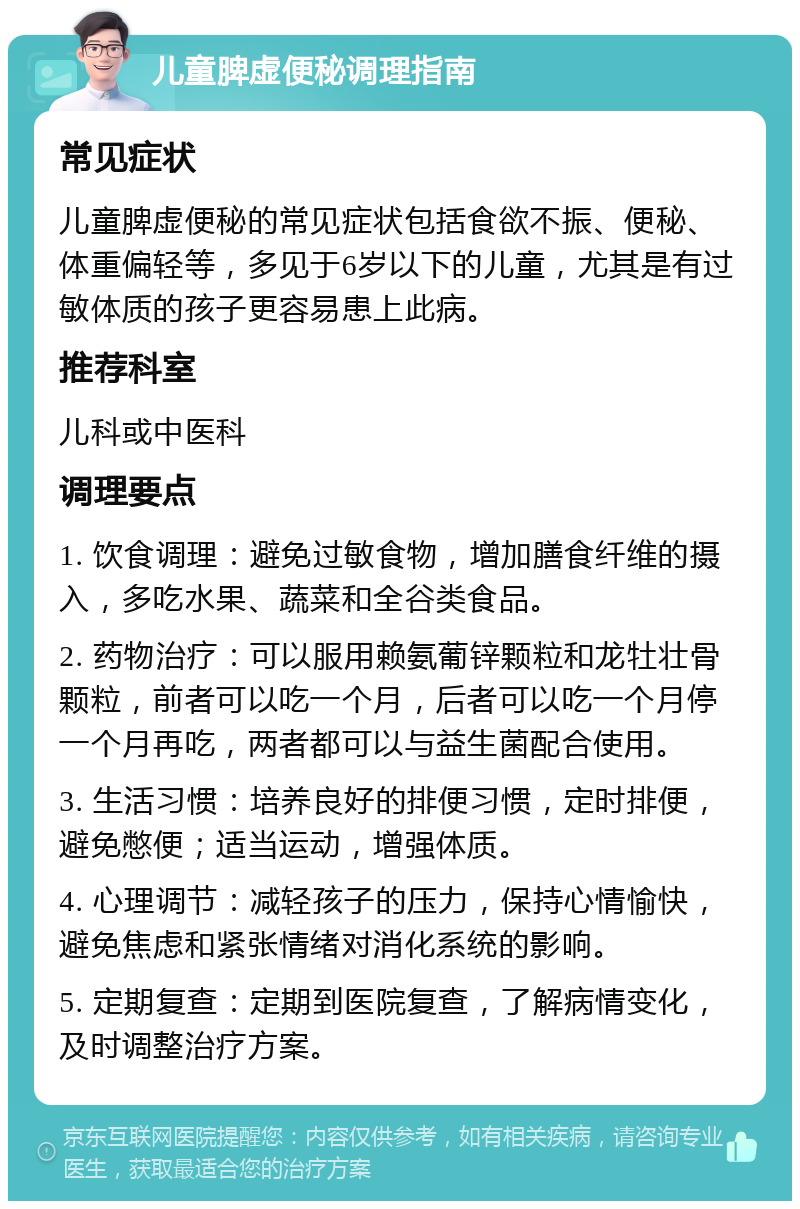 儿童脾虚便秘调理指南 常见症状 儿童脾虚便秘的常见症状包括食欲不振、便秘、体重偏轻等，多见于6岁以下的儿童，尤其是有过敏体质的孩子更容易患上此病。 推荐科室 儿科或中医科 调理要点 1. 饮食调理：避免过敏食物，增加膳食纤维的摄入，多吃水果、蔬菜和全谷类食品。 2. 药物治疗：可以服用赖氨葡锌颗粒和龙牡壮骨颗粒，前者可以吃一个月，后者可以吃一个月停一个月再吃，两者都可以与益生菌配合使用。 3. 生活习惯：培养良好的排便习惯，定时排便，避免憋便；适当运动，增强体质。 4. 心理调节：减轻孩子的压力，保持心情愉快，避免焦虑和紧张情绪对消化系统的影响。 5. 定期复查：定期到医院复查，了解病情变化，及时调整治疗方案。