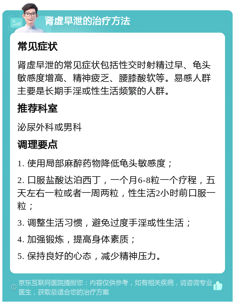 肾虚早泄的治疗方法 常见症状 肾虚早泄的常见症状包括性交时射精过早、龟头敏感度增高、精神疲乏、腰膝酸软等。易感人群主要是长期手淫或性生活频繁的人群。 推荐科室 泌尿外科或男科 调理要点 1. 使用局部麻醉药物降低龟头敏感度； 2. 口服盐酸达泊西丁，一个月6-8粒一个疗程，五天左右一粒或者一周两粒，性生活2小时前口服一粒； 3. 调整生活习惯，避免过度手淫或性生活； 4. 加强锻炼，提高身体素质； 5. 保持良好的心态，减少精神压力。