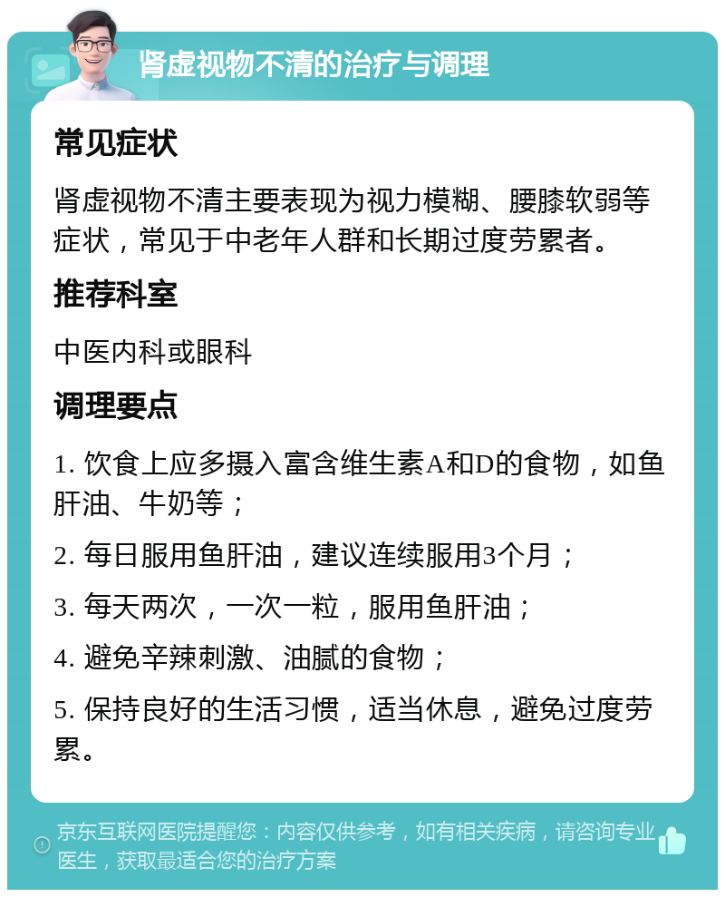 肾虚视物不清的治疗与调理 常见症状 肾虚视物不清主要表现为视力模糊、腰膝软弱等症状，常见于中老年人群和长期过度劳累者。 推荐科室 中医内科或眼科 调理要点 1. 饮食上应多摄入富含维生素A和D的食物，如鱼肝油、牛奶等； 2. 每日服用鱼肝油，建议连续服用3个月； 3. 每天两次，一次一粒，服用鱼肝油； 4. 避免辛辣刺激、油腻的食物； 5. 保持良好的生活习惯，适当休息，避免过度劳累。