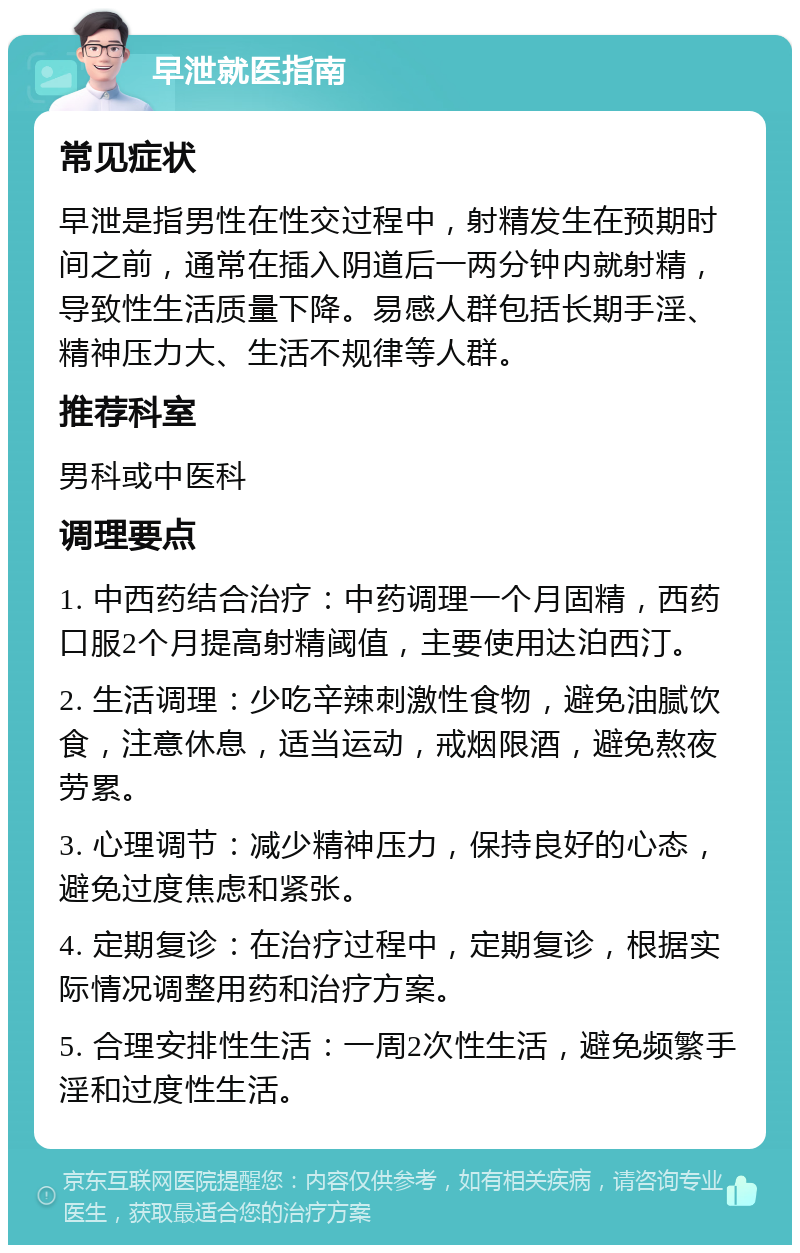 早泄就医指南 常见症状 早泄是指男性在性交过程中，射精发生在预期时间之前，通常在插入阴道后一两分钟内就射精，导致性生活质量下降。易感人群包括长期手淫、精神压力大、生活不规律等人群。 推荐科室 男科或中医科 调理要点 1. 中西药结合治疗：中药调理一个月固精，西药口服2个月提高射精阈值，主要使用达泊西汀。 2. 生活调理：少吃辛辣刺激性食物，避免油腻饮食，注意休息，适当运动，戒烟限酒，避免熬夜劳累。 3. 心理调节：减少精神压力，保持良好的心态，避免过度焦虑和紧张。 4. 定期复诊：在治疗过程中，定期复诊，根据实际情况调整用药和治疗方案。 5. 合理安排性生活：一周2次性生活，避免频繁手淫和过度性生活。