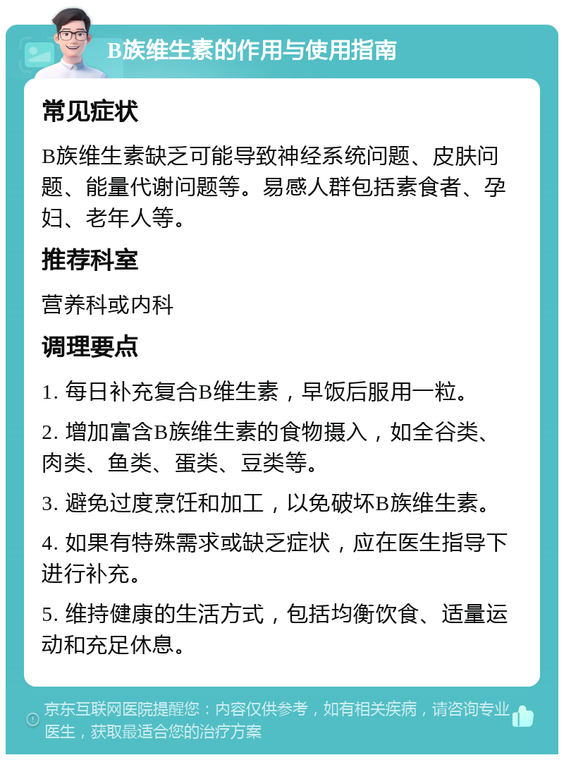 B族维生素的作用与使用指南 常见症状 B族维生素缺乏可能导致神经系统问题、皮肤问题、能量代谢问题等。易感人群包括素食者、孕妇、老年人等。 推荐科室 营养科或内科 调理要点 1. 每日补充复合B维生素，早饭后服用一粒。 2. 增加富含B族维生素的食物摄入，如全谷类、肉类、鱼类、蛋类、豆类等。 3. 避免过度烹饪和加工，以免破坏B族维生素。 4. 如果有特殊需求或缺乏症状，应在医生指导下进行补充。 5. 维持健康的生活方式，包括均衡饮食、适量运动和充足休息。