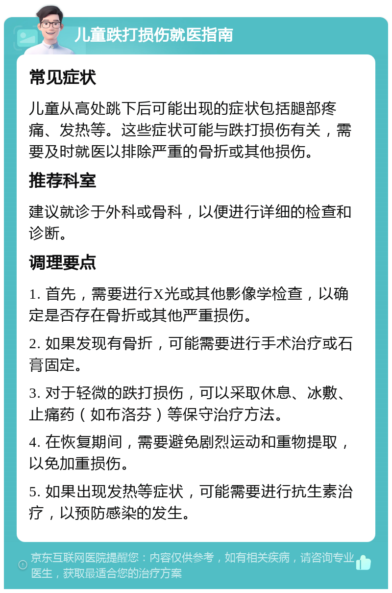 儿童跌打损伤就医指南 常见症状 儿童从高处跳下后可能出现的症状包括腿部疼痛、发热等。这些症状可能与跌打损伤有关，需要及时就医以排除严重的骨折或其他损伤。 推荐科室 建议就诊于外科或骨科，以便进行详细的检查和诊断。 调理要点 1. 首先，需要进行X光或其他影像学检查，以确定是否存在骨折或其他严重损伤。 2. 如果发现有骨折，可能需要进行手术治疗或石膏固定。 3. 对于轻微的跌打损伤，可以采取休息、冰敷、止痛药（如布洛芬）等保守治疗方法。 4. 在恢复期间，需要避免剧烈运动和重物提取，以免加重损伤。 5. 如果出现发热等症状，可能需要进行抗生素治疗，以预防感染的发生。