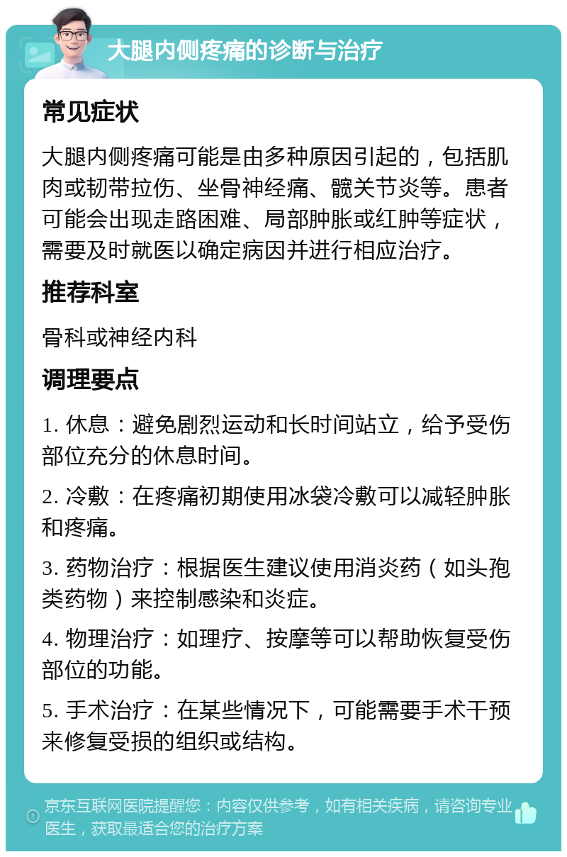 大腿内侧疼痛的诊断与治疗 常见症状 大腿内侧疼痛可能是由多种原因引起的，包括肌肉或韧带拉伤、坐骨神经痛、髋关节炎等。患者可能会出现走路困难、局部肿胀或红肿等症状，需要及时就医以确定病因并进行相应治疗。 推荐科室 骨科或神经内科 调理要点 1. 休息：避免剧烈运动和长时间站立，给予受伤部位充分的休息时间。 2. 冷敷：在疼痛初期使用冰袋冷敷可以减轻肿胀和疼痛。 3. 药物治疗：根据医生建议使用消炎药（如头孢类药物）来控制感染和炎症。 4. 物理治疗：如理疗、按摩等可以帮助恢复受伤部位的功能。 5. 手术治疗：在某些情况下，可能需要手术干预来修复受损的组织或结构。