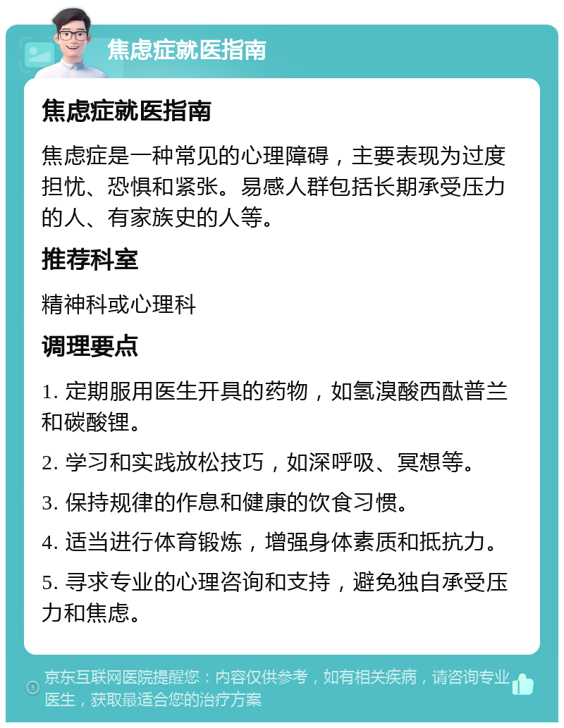 焦虑症就医指南 焦虑症就医指南 焦虑症是一种常见的心理障碍，主要表现为过度担忧、恐惧和紧张。易感人群包括长期承受压力的人、有家族史的人等。 推荐科室 精神科或心理科 调理要点 1. 定期服用医生开具的药物，如氢溴酸西酞普兰和碳酸锂。 2. 学习和实践放松技巧，如深呼吸、冥想等。 3. 保持规律的作息和健康的饮食习惯。 4. 适当进行体育锻炼，增强身体素质和抵抗力。 5. 寻求专业的心理咨询和支持，避免独自承受压力和焦虑。