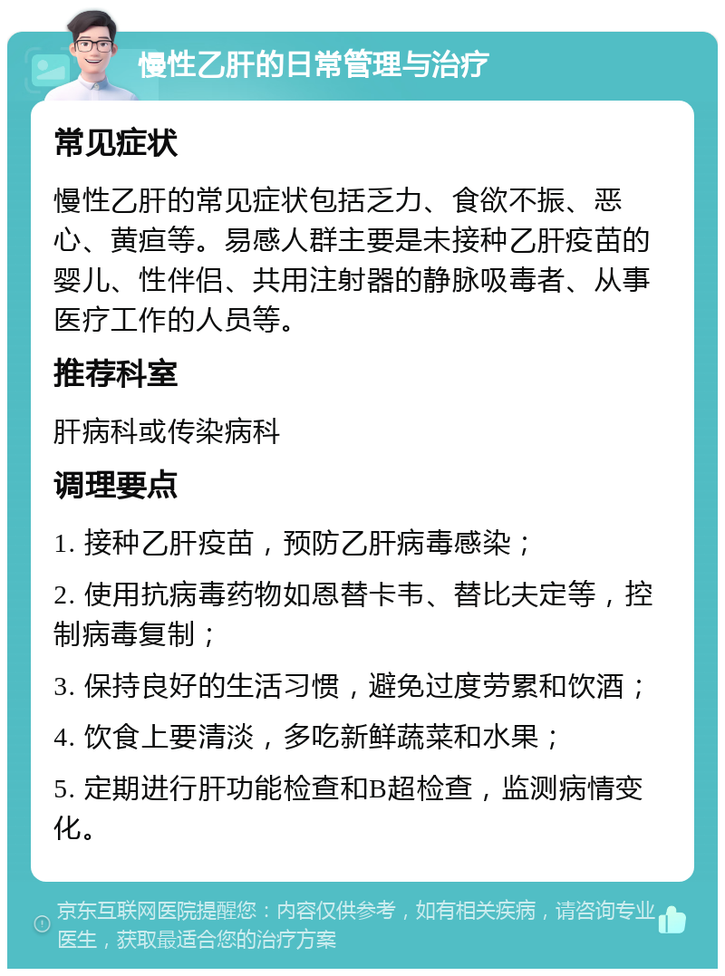 慢性乙肝的日常管理与治疗 常见症状 慢性乙肝的常见症状包括乏力、食欲不振、恶心、黄疸等。易感人群主要是未接种乙肝疫苗的婴儿、性伴侣、共用注射器的静脉吸毒者、从事医疗工作的人员等。 推荐科室 肝病科或传染病科 调理要点 1. 接种乙肝疫苗，预防乙肝病毒感染； 2. 使用抗病毒药物如恩替卡韦、替比夫定等，控制病毒复制； 3. 保持良好的生活习惯，避免过度劳累和饮酒； 4. 饮食上要清淡，多吃新鲜蔬菜和水果； 5. 定期进行肝功能检查和B超检查，监测病情变化。