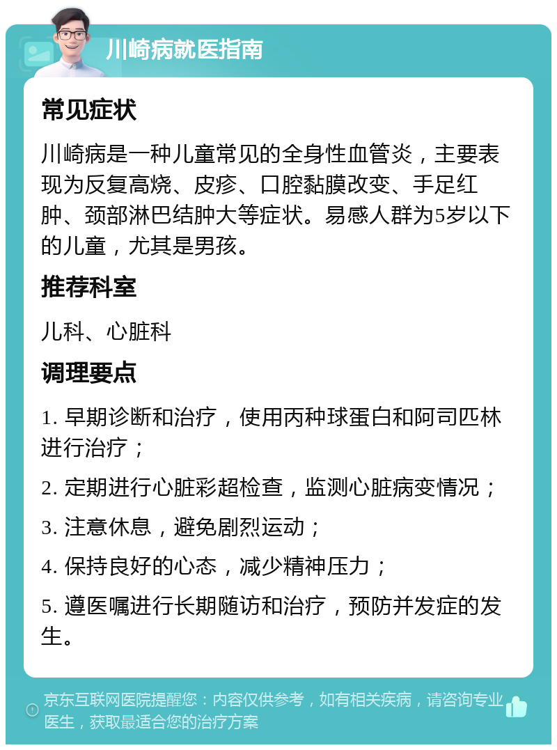 川崎病就医指南 常见症状 川崎病是一种儿童常见的全身性血管炎，主要表现为反复高烧、皮疹、口腔黏膜改变、手足红肿、颈部淋巴结肿大等症状。易感人群为5岁以下的儿童，尤其是男孩。 推荐科室 儿科、心脏科 调理要点 1. 早期诊断和治疗，使用丙种球蛋白和阿司匹林进行治疗； 2. 定期进行心脏彩超检查，监测心脏病变情况； 3. 注意休息，避免剧烈运动； 4. 保持良好的心态，减少精神压力； 5. 遵医嘱进行长期随访和治疗，预防并发症的发生。