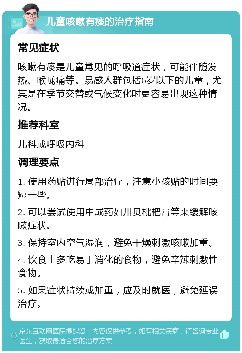 儿童咳嗽有痰的治疗指南 常见症状 咳嗽有痰是儿童常见的呼吸道症状，可能伴随发热、喉咙痛等。易感人群包括6岁以下的儿童，尤其是在季节交替或气候变化时更容易出现这种情况。 推荐科室 儿科或呼吸内科 调理要点 1. 使用药贴进行局部治疗，注意小孩贴的时间要短一些。 2. 可以尝试使用中成药如川贝枇杷膏等来缓解咳嗽症状。 3. 保持室内空气湿润，避免干燥刺激咳嗽加重。 4. 饮食上多吃易于消化的食物，避免辛辣刺激性食物。 5. 如果症状持续或加重，应及时就医，避免延误治疗。