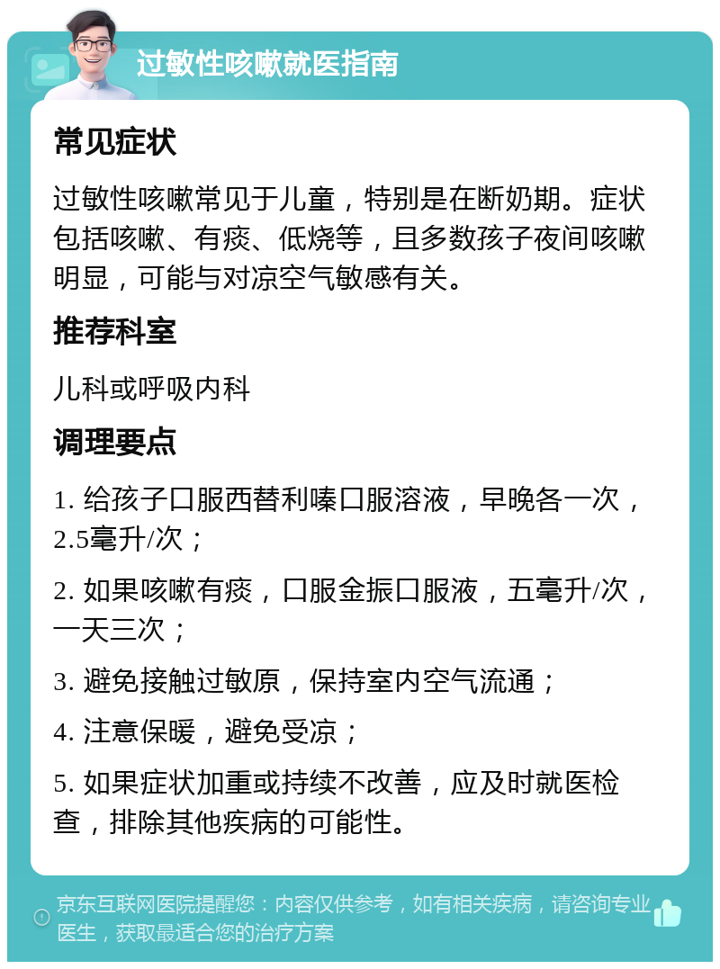 过敏性咳嗽就医指南 常见症状 过敏性咳嗽常见于儿童，特别是在断奶期。症状包括咳嗽、有痰、低烧等，且多数孩子夜间咳嗽明显，可能与对凉空气敏感有关。 推荐科室 儿科或呼吸内科 调理要点 1. 给孩子口服西替利嗪口服溶液，早晚各一次，2.5毫升/次； 2. 如果咳嗽有痰，口服金振口服液，五毫升/次，一天三次； 3. 避免接触过敏原，保持室内空气流通； 4. 注意保暖，避免受凉； 5. 如果症状加重或持续不改善，应及时就医检查，排除其他疾病的可能性。