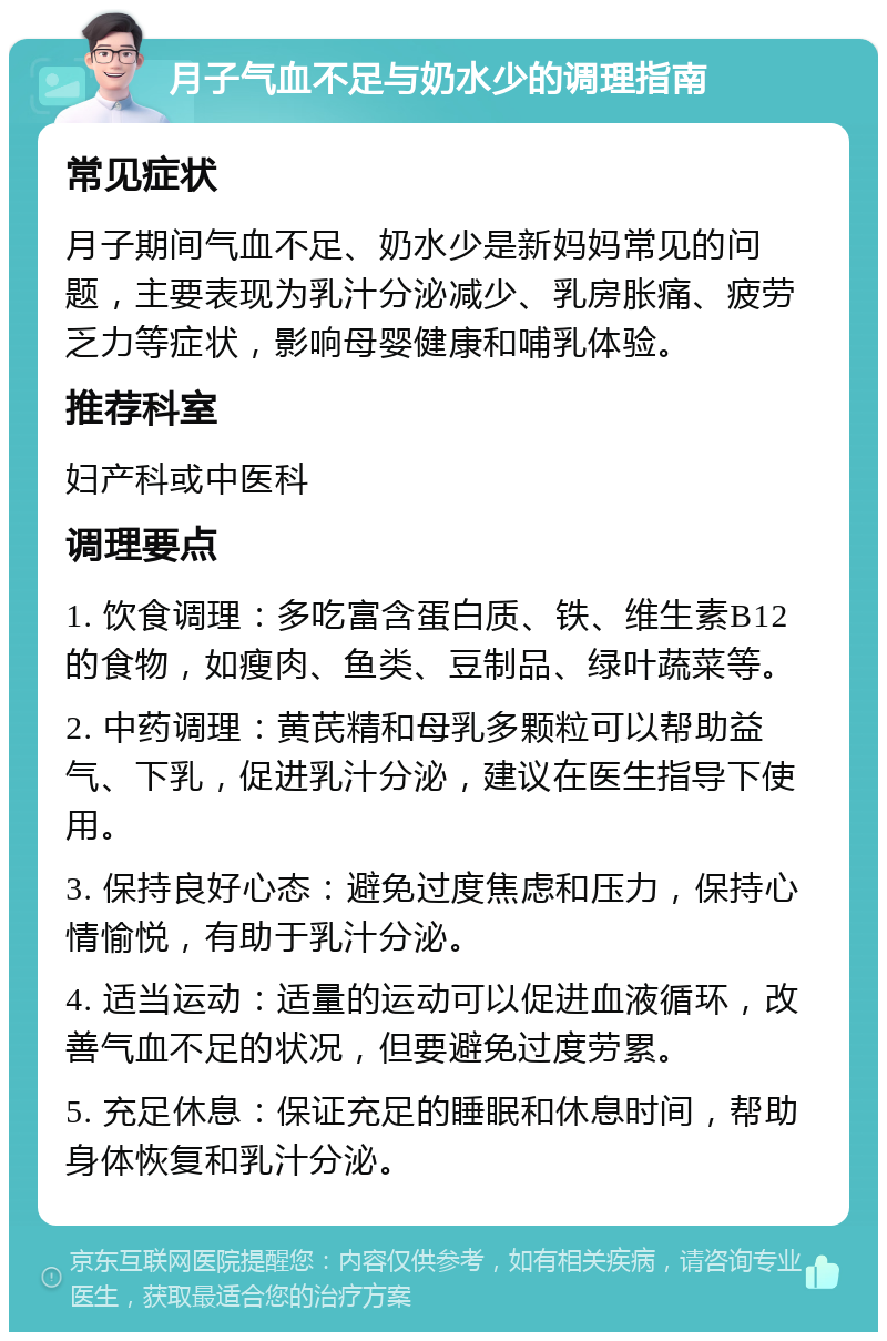 月子气血不足与奶水少的调理指南 常见症状 月子期间气血不足、奶水少是新妈妈常见的问题，主要表现为乳汁分泌减少、乳房胀痛、疲劳乏力等症状，影响母婴健康和哺乳体验。 推荐科室 妇产科或中医科 调理要点 1. 饮食调理：多吃富含蛋白质、铁、维生素B12的食物，如瘦肉、鱼类、豆制品、绿叶蔬菜等。 2. 中药调理：黄芪精和母乳多颗粒可以帮助益气、下乳，促进乳汁分泌，建议在医生指导下使用。 3. 保持良好心态：避免过度焦虑和压力，保持心情愉悦，有助于乳汁分泌。 4. 适当运动：适量的运动可以促进血液循环，改善气血不足的状况，但要避免过度劳累。 5. 充足休息：保证充足的睡眠和休息时间，帮助身体恢复和乳汁分泌。