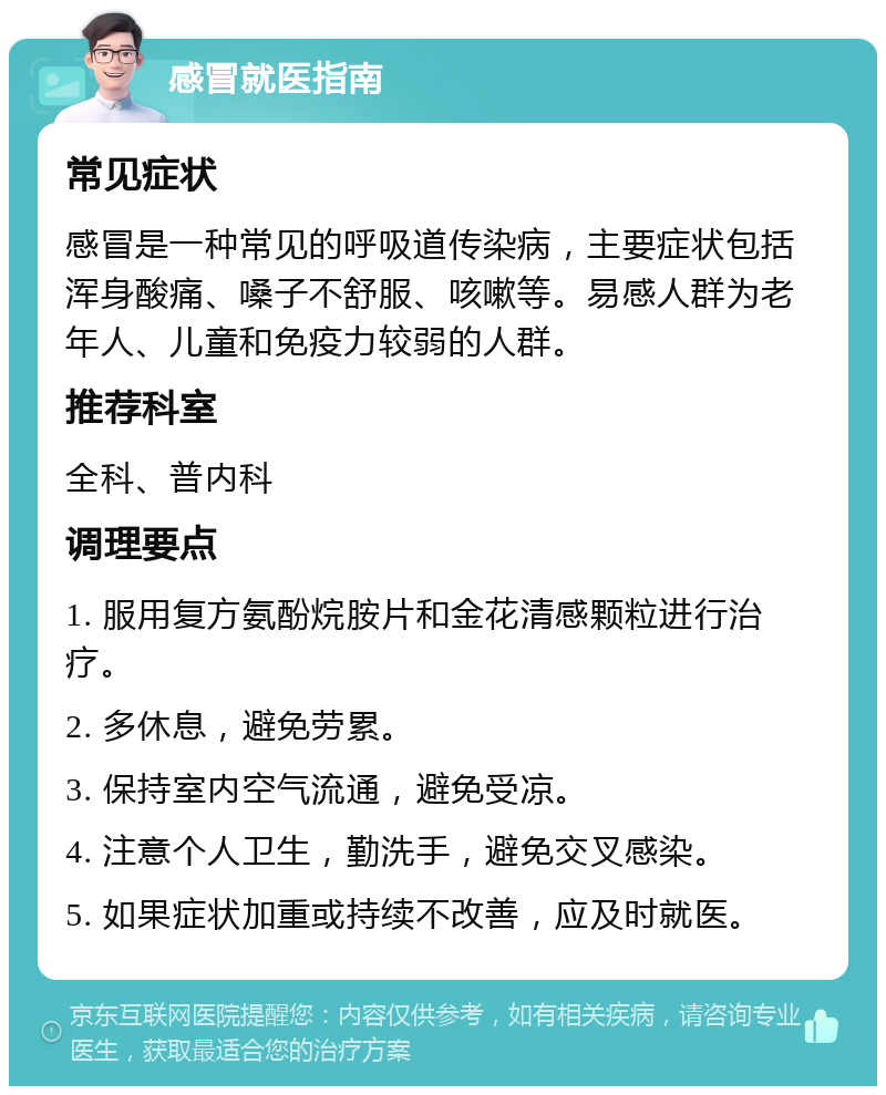 感冒就医指南 常见症状 感冒是一种常见的呼吸道传染病，主要症状包括浑身酸痛、嗓子不舒服、咳嗽等。易感人群为老年人、儿童和免疫力较弱的人群。 推荐科室 全科、普内科 调理要点 1. 服用复方氨酚烷胺片和金花清感颗粒进行治疗。 2. 多休息，避免劳累。 3. 保持室内空气流通，避免受凉。 4. 注意个人卫生，勤洗手，避免交叉感染。 5. 如果症状加重或持续不改善，应及时就医。