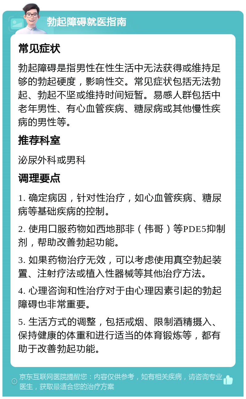 勃起障碍就医指南 常见症状 勃起障碍是指男性在性生活中无法获得或维持足够的勃起硬度，影响性交。常见症状包括无法勃起、勃起不坚或维持时间短暂。易感人群包括中老年男性、有心血管疾病、糖尿病或其他慢性疾病的男性等。 推荐科室 泌尿外科或男科 调理要点 1. 确定病因，针对性治疗，如心血管疾病、糖尿病等基础疾病的控制。 2. 使用口服药物如西地那非（伟哥）等PDE5抑制剂，帮助改善勃起功能。 3. 如果药物治疗无效，可以考虑使用真空勃起装置、注射疗法或植入性器械等其他治疗方法。 4. 心理咨询和性治疗对于由心理因素引起的勃起障碍也非常重要。 5. 生活方式的调整，包括戒烟、限制酒精摄入、保持健康的体重和进行适当的体育锻炼等，都有助于改善勃起功能。