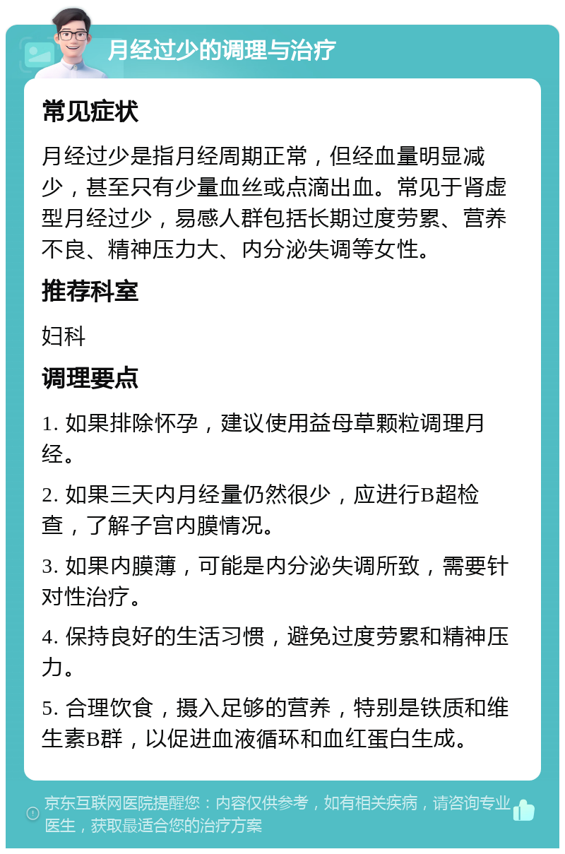 月经过少的调理与治疗 常见症状 月经过少是指月经周期正常，但经血量明显减少，甚至只有少量血丝或点滴出血。常见于肾虚型月经过少，易感人群包括长期过度劳累、营养不良、精神压力大、内分泌失调等女性。 推荐科室 妇科 调理要点 1. 如果排除怀孕，建议使用益母草颗粒调理月经。 2. 如果三天内月经量仍然很少，应进行B超检查，了解子宫内膜情况。 3. 如果内膜薄，可能是内分泌失调所致，需要针对性治疗。 4. 保持良好的生活习惯，避免过度劳累和精神压力。 5. 合理饮食，摄入足够的营养，特别是铁质和维生素B群，以促进血液循环和血红蛋白生成。