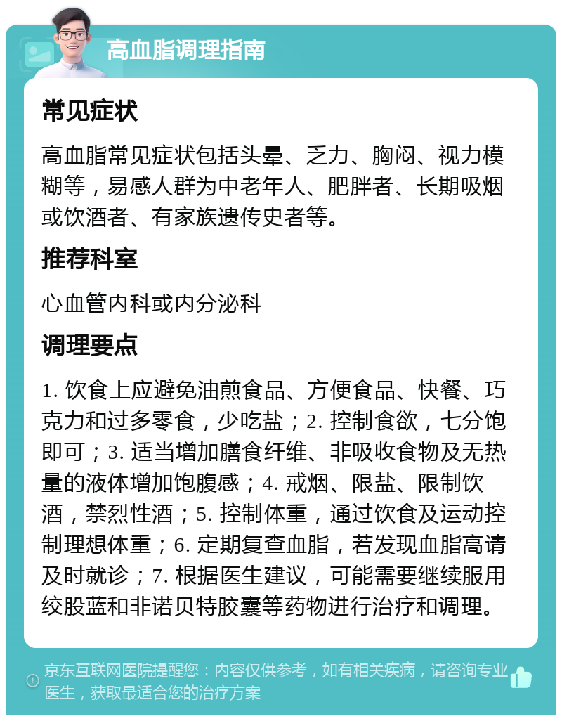 高血脂调理指南 常见症状 高血脂常见症状包括头晕、乏力、胸闷、视力模糊等，易感人群为中老年人、肥胖者、长期吸烟或饮酒者、有家族遗传史者等。 推荐科室 心血管内科或内分泌科 调理要点 1. 饮食上应避免油煎食品、方便食品、快餐、巧克力和过多零食，少吃盐；2. 控制食欲，七分饱即可；3. 适当增加膳食纤维、非吸收食物及无热量的液体增加饱腹感；4. 戒烟、限盐、限制饮酒，禁烈性酒；5. 控制体重，通过饮食及运动控制理想体重；6. 定期复查血脂，若发现血脂高请及时就诊；7. 根据医生建议，可能需要继续服用绞股蓝和非诺贝特胶囊等药物进行治疗和调理。