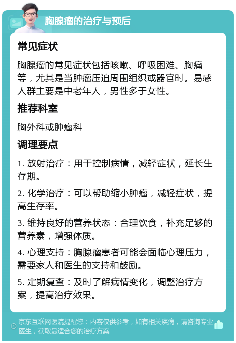 胸腺瘤的治疗与预后 常见症状 胸腺瘤的常见症状包括咳嗽、呼吸困难、胸痛等，尤其是当肿瘤压迫周围组织或器官时。易感人群主要是中老年人，男性多于女性。 推荐科室 胸外科或肿瘤科 调理要点 1. 放射治疗：用于控制病情，减轻症状，延长生存期。 2. 化学治疗：可以帮助缩小肿瘤，减轻症状，提高生存率。 3. 维持良好的营养状态：合理饮食，补充足够的营养素，增强体质。 4. 心理支持：胸腺瘤患者可能会面临心理压力，需要家人和医生的支持和鼓励。 5. 定期复查：及时了解病情变化，调整治疗方案，提高治疗效果。