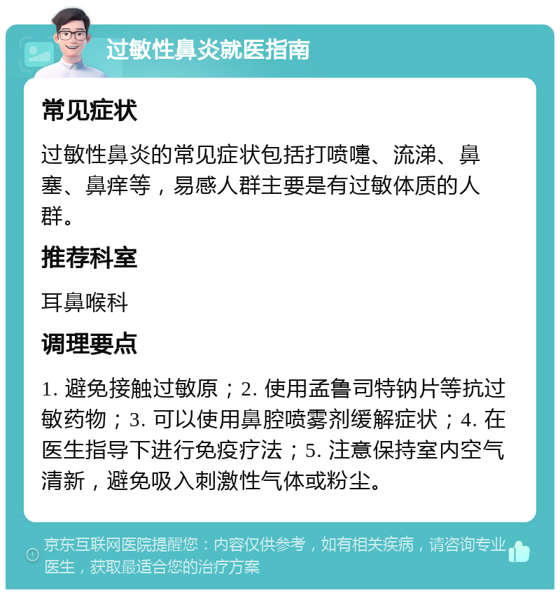 过敏性鼻炎就医指南 常见症状 过敏性鼻炎的常见症状包括打喷嚏、流涕、鼻塞、鼻痒等，易感人群主要是有过敏体质的人群。 推荐科室 耳鼻喉科 调理要点 1. 避免接触过敏原；2. 使用孟鲁司特钠片等抗过敏药物；3. 可以使用鼻腔喷雾剂缓解症状；4. 在医生指导下进行免疫疗法；5. 注意保持室内空气清新，避免吸入刺激性气体或粉尘。