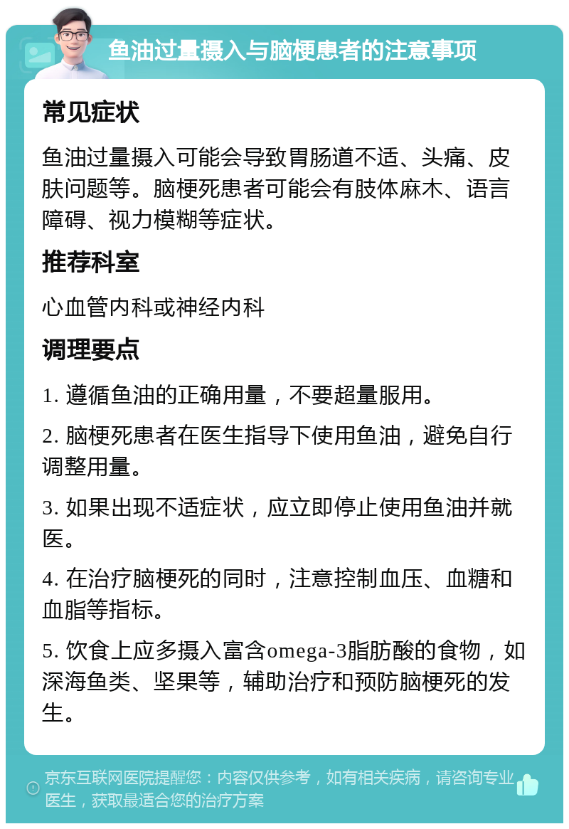 鱼油过量摄入与脑梗患者的注意事项 常见症状 鱼油过量摄入可能会导致胃肠道不适、头痛、皮肤问题等。脑梗死患者可能会有肢体麻木、语言障碍、视力模糊等症状。 推荐科室 心血管内科或神经内科 调理要点 1. 遵循鱼油的正确用量，不要超量服用。 2. 脑梗死患者在医生指导下使用鱼油，避免自行调整用量。 3. 如果出现不适症状，应立即停止使用鱼油并就医。 4. 在治疗脑梗死的同时，注意控制血压、血糖和血脂等指标。 5. 饮食上应多摄入富含omega-3脂肪酸的食物，如深海鱼类、坚果等，辅助治疗和预防脑梗死的发生。