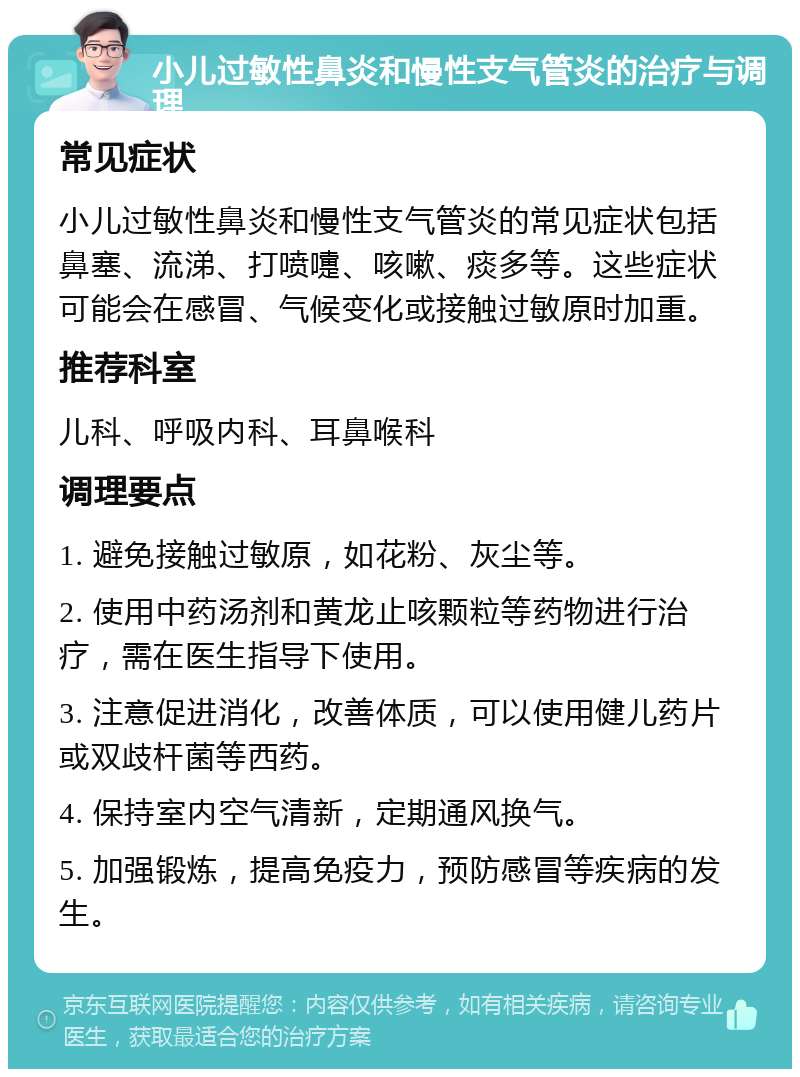 小儿过敏性鼻炎和慢性支气管炎的治疗与调理 常见症状 小儿过敏性鼻炎和慢性支气管炎的常见症状包括鼻塞、流涕、打喷嚏、咳嗽、痰多等。这些症状可能会在感冒、气候变化或接触过敏原时加重。 推荐科室 儿科、呼吸内科、耳鼻喉科 调理要点 1. 避免接触过敏原，如花粉、灰尘等。 2. 使用中药汤剂和黄龙止咳颗粒等药物进行治疗，需在医生指导下使用。 3. 注意促进消化，改善体质，可以使用健儿药片或双歧杆菌等西药。 4. 保持室内空气清新，定期通风换气。 5. 加强锻炼，提高免疫力，预防感冒等疾病的发生。