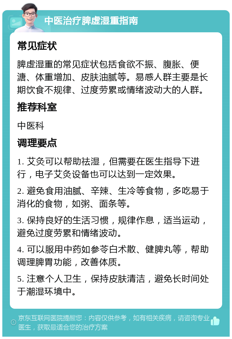 中医治疗脾虚湿重指南 常见症状 脾虚湿重的常见症状包括食欲不振、腹胀、便溏、体重增加、皮肤油腻等。易感人群主要是长期饮食不规律、过度劳累或情绪波动大的人群。 推荐科室 中医科 调理要点 1. 艾灸可以帮助祛湿，但需要在医生指导下进行，电子艾灸设备也可以达到一定效果。 2. 避免食用油腻、辛辣、生冷等食物，多吃易于消化的食物，如粥、面条等。 3. 保持良好的生活习惯，规律作息，适当运动，避免过度劳累和情绪波动。 4. 可以服用中药如参苓白术散、健脾丸等，帮助调理脾胃功能，改善体质。 5. 注意个人卫生，保持皮肤清洁，避免长时间处于潮湿环境中。