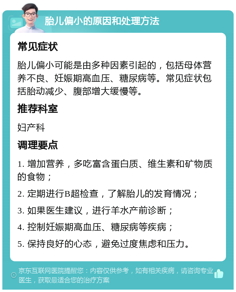 胎儿偏小的原因和处理方法 常见症状 胎儿偏小可能是由多种因素引起的，包括母体营养不良、妊娠期高血压、糖尿病等。常见症状包括胎动减少、腹部增大缓慢等。 推荐科室 妇产科 调理要点 1. 增加营养，多吃富含蛋白质、维生素和矿物质的食物； 2. 定期进行B超检查，了解胎儿的发育情况； 3. 如果医生建议，进行羊水产前诊断； 4. 控制妊娠期高血压、糖尿病等疾病； 5. 保持良好的心态，避免过度焦虑和压力。