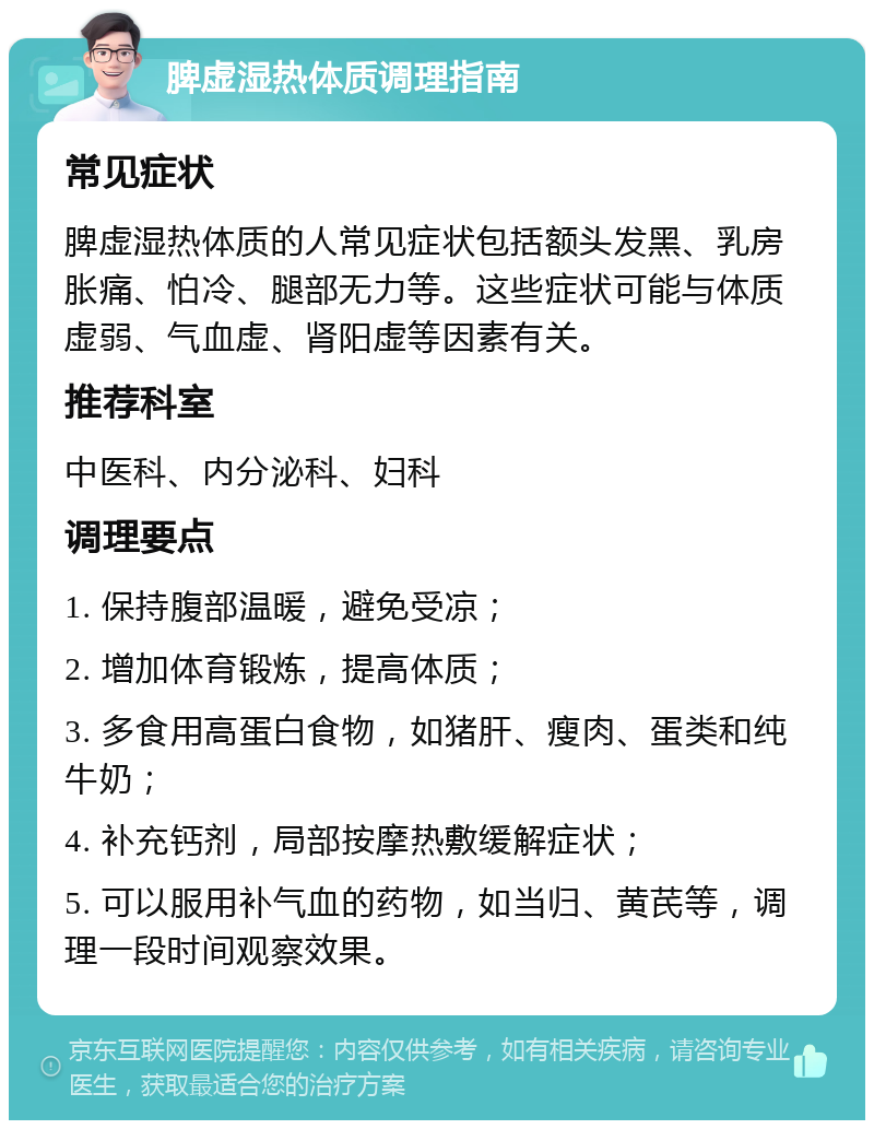 脾虚湿热体质调理指南 常见症状 脾虚湿热体质的人常见症状包括额头发黑、乳房胀痛、怕冷、腿部无力等。这些症状可能与体质虚弱、气血虚、肾阳虚等因素有关。 推荐科室 中医科、内分泌科、妇科 调理要点 1. 保持腹部温暖，避免受凉； 2. 增加体育锻炼，提高体质； 3. 多食用高蛋白食物，如猪肝、瘦肉、蛋类和纯牛奶； 4. 补充钙剂，局部按摩热敷缓解症状； 5. 可以服用补气血的药物，如当归、黄芪等，调理一段时间观察效果。