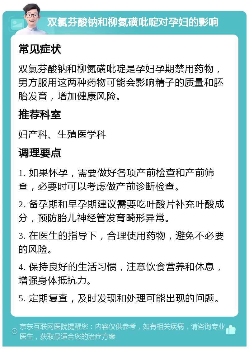 双氯芬酸钠和柳氮磺吡啶对孕妇的影响 常见症状 双氯芬酸钠和柳氮磺吡啶是孕妇孕期禁用药物，男方服用这两种药物可能会影响精子的质量和胚胎发育，增加健康风险。 推荐科室 妇产科、生殖医学科 调理要点 1. 如果怀孕，需要做好各项产前检查和产前筛查，必要时可以考虑做产前诊断检查。 2. 备孕期和早孕期建议需要吃叶酸片补充叶酸成分，预防胎儿神经管发育畸形异常。 3. 在医生的指导下，合理使用药物，避免不必要的风险。 4. 保持良好的生活习惯，注意饮食营养和休息，增强身体抵抗力。 5. 定期复查，及时发现和处理可能出现的问题。