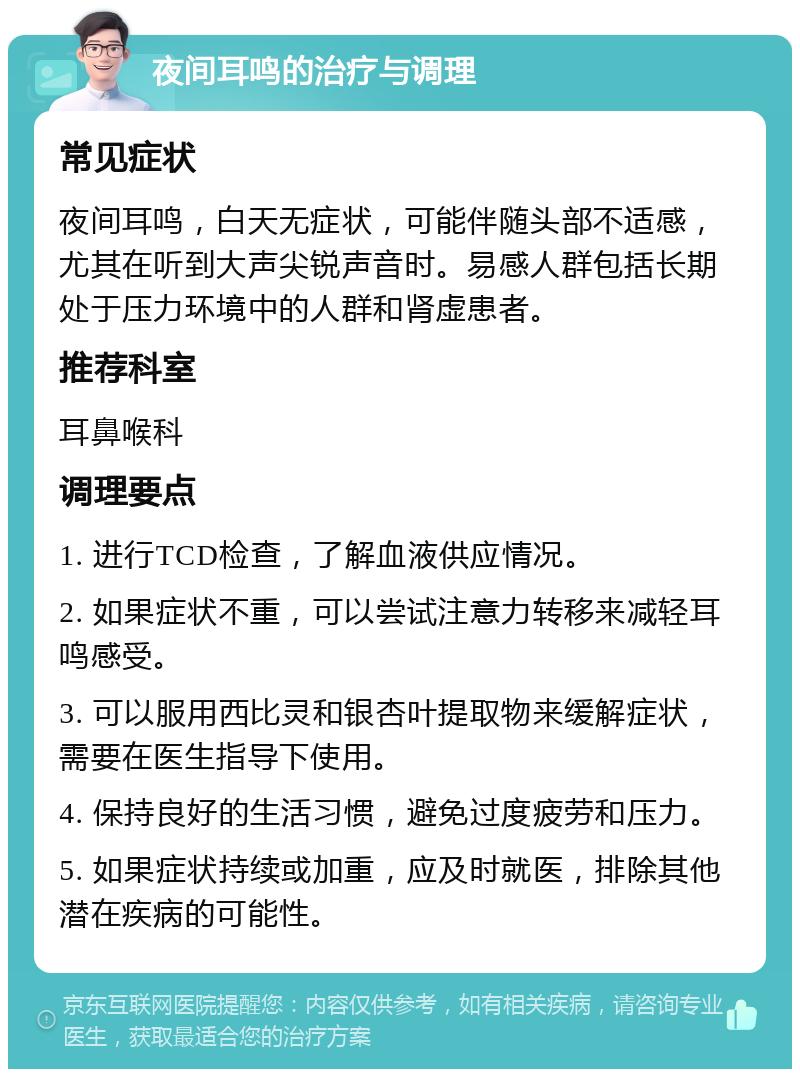 夜间耳鸣的治疗与调理 常见症状 夜间耳鸣，白天无症状，可能伴随头部不适感，尤其在听到大声尖锐声音时。易感人群包括长期处于压力环境中的人群和肾虚患者。 推荐科室 耳鼻喉科 调理要点 1. 进行TCD检查，了解血液供应情况。 2. 如果症状不重，可以尝试注意力转移来减轻耳鸣感受。 3. 可以服用西比灵和银杏叶提取物来缓解症状，需要在医生指导下使用。 4. 保持良好的生活习惯，避免过度疲劳和压力。 5. 如果症状持续或加重，应及时就医，排除其他潜在疾病的可能性。