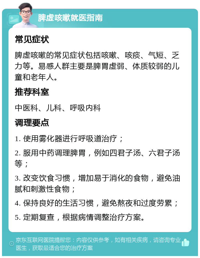 脾虚咳嗽就医指南 常见症状 脾虚咳嗽的常见症状包括咳嗽、咳痰、气短、乏力等。易感人群主要是脾胃虚弱、体质较弱的儿童和老年人。 推荐科室 中医科、儿科、呼吸内科 调理要点 1. 使用雾化器进行呼吸道治疗； 2. 服用中药调理脾胃，例如四君子汤、六君子汤等； 3. 改变饮食习惯，增加易于消化的食物，避免油腻和刺激性食物； 4. 保持良好的生活习惯，避免熬夜和过度劳累； 5. 定期复查，根据病情调整治疗方案。