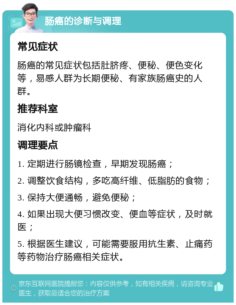 肠癌的诊断与调理 常见症状 肠癌的常见症状包括肚脐疼、便秘、便色变化等，易感人群为长期便秘、有家族肠癌史的人群。 推荐科室 消化内科或肿瘤科 调理要点 1. 定期进行肠镜检查，早期发现肠癌； 2. 调整饮食结构，多吃高纤维、低脂肪的食物； 3. 保持大便通畅，避免便秘； 4. 如果出现大便习惯改变、便血等症状，及时就医； 5. 根据医生建议，可能需要服用抗生素、止痛药等药物治疗肠癌相关症状。