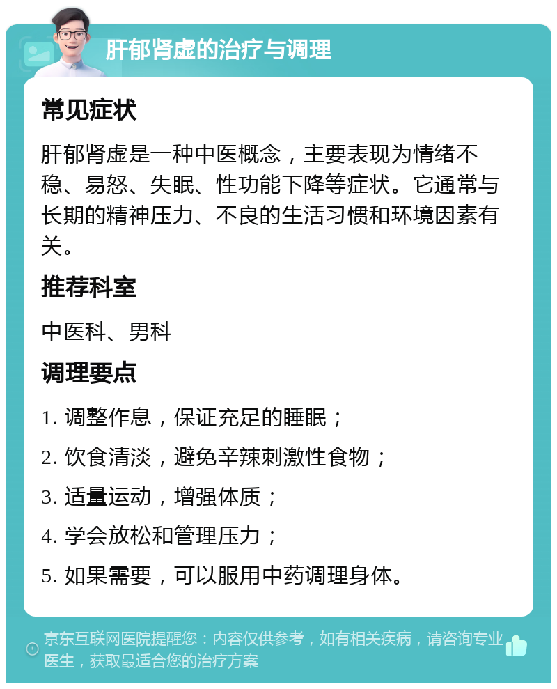 肝郁肾虚的治疗与调理 常见症状 肝郁肾虚是一种中医概念，主要表现为情绪不稳、易怒、失眠、性功能下降等症状。它通常与长期的精神压力、不良的生活习惯和环境因素有关。 推荐科室 中医科、男科 调理要点 1. 调整作息，保证充足的睡眠； 2. 饮食清淡，避免辛辣刺激性食物； 3. 适量运动，增强体质； 4. 学会放松和管理压力； 5. 如果需要，可以服用中药调理身体。