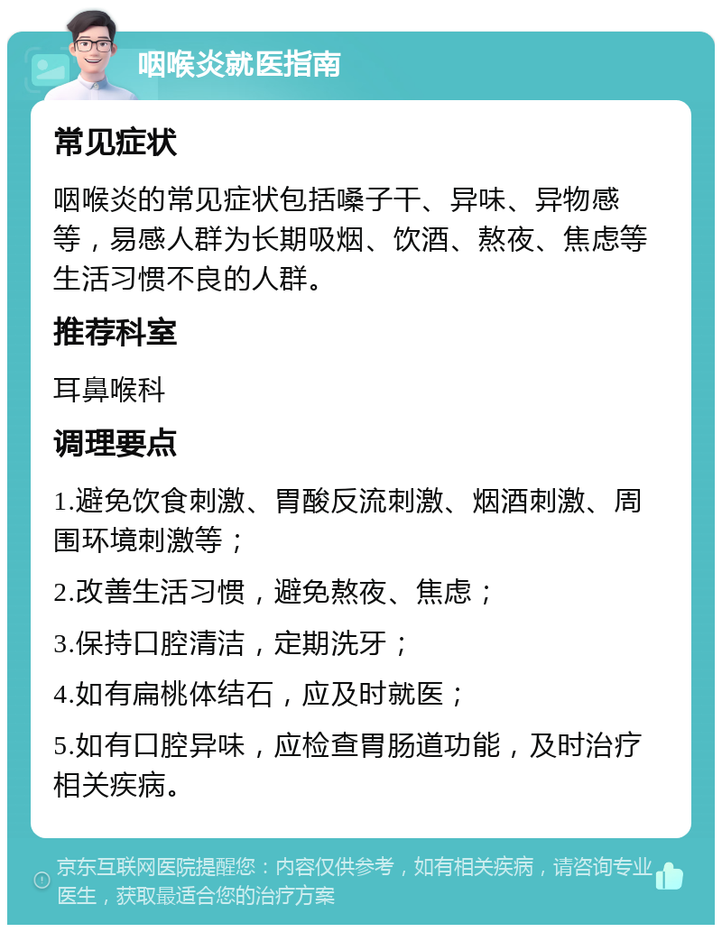 咽喉炎就医指南 常见症状 咽喉炎的常见症状包括嗓子干、异味、异物感等，易感人群为长期吸烟、饮酒、熬夜、焦虑等生活习惯不良的人群。 推荐科室 耳鼻喉科 调理要点 1.避免饮食刺激、胃酸反流刺激、烟酒刺激、周围环境刺激等； 2.改善生活习惯，避免熬夜、焦虑； 3.保持口腔清洁，定期洗牙； 4.如有扁桃体结石，应及时就医； 5.如有口腔异味，应检查胃肠道功能，及时治疗相关疾病。