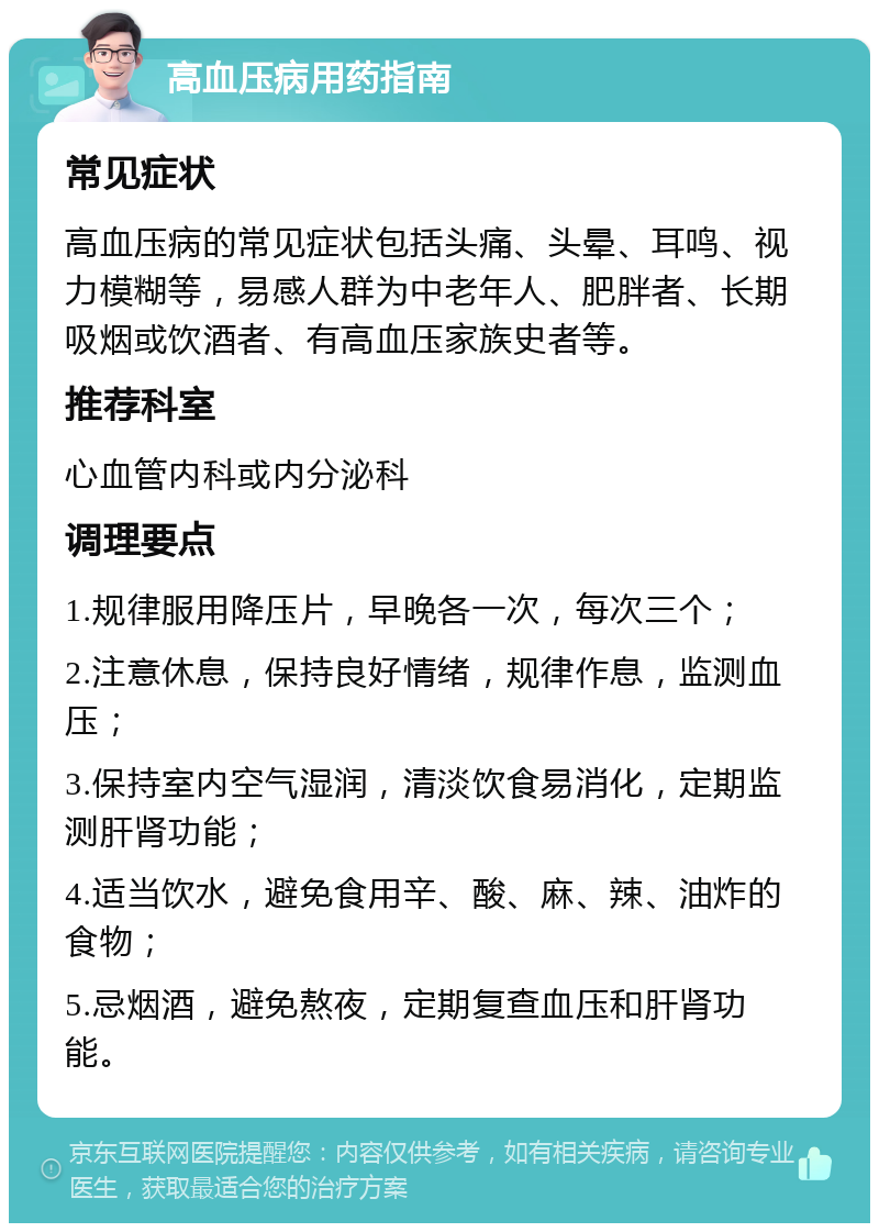 高血压病用药指南 常见症状 高血压病的常见症状包括头痛、头晕、耳鸣、视力模糊等，易感人群为中老年人、肥胖者、长期吸烟或饮酒者、有高血压家族史者等。 推荐科室 心血管内科或内分泌科 调理要点 1.规律服用降压片，早晚各一次，每次三个； 2.注意休息，保持良好情绪，规律作息，监测血压； 3.保持室内空气湿润，清淡饮食易消化，定期监测肝肾功能； 4.适当饮水，避免食用辛、酸、麻、辣、油炸的食物； 5.忌烟酒，避免熬夜，定期复查血压和肝肾功能。