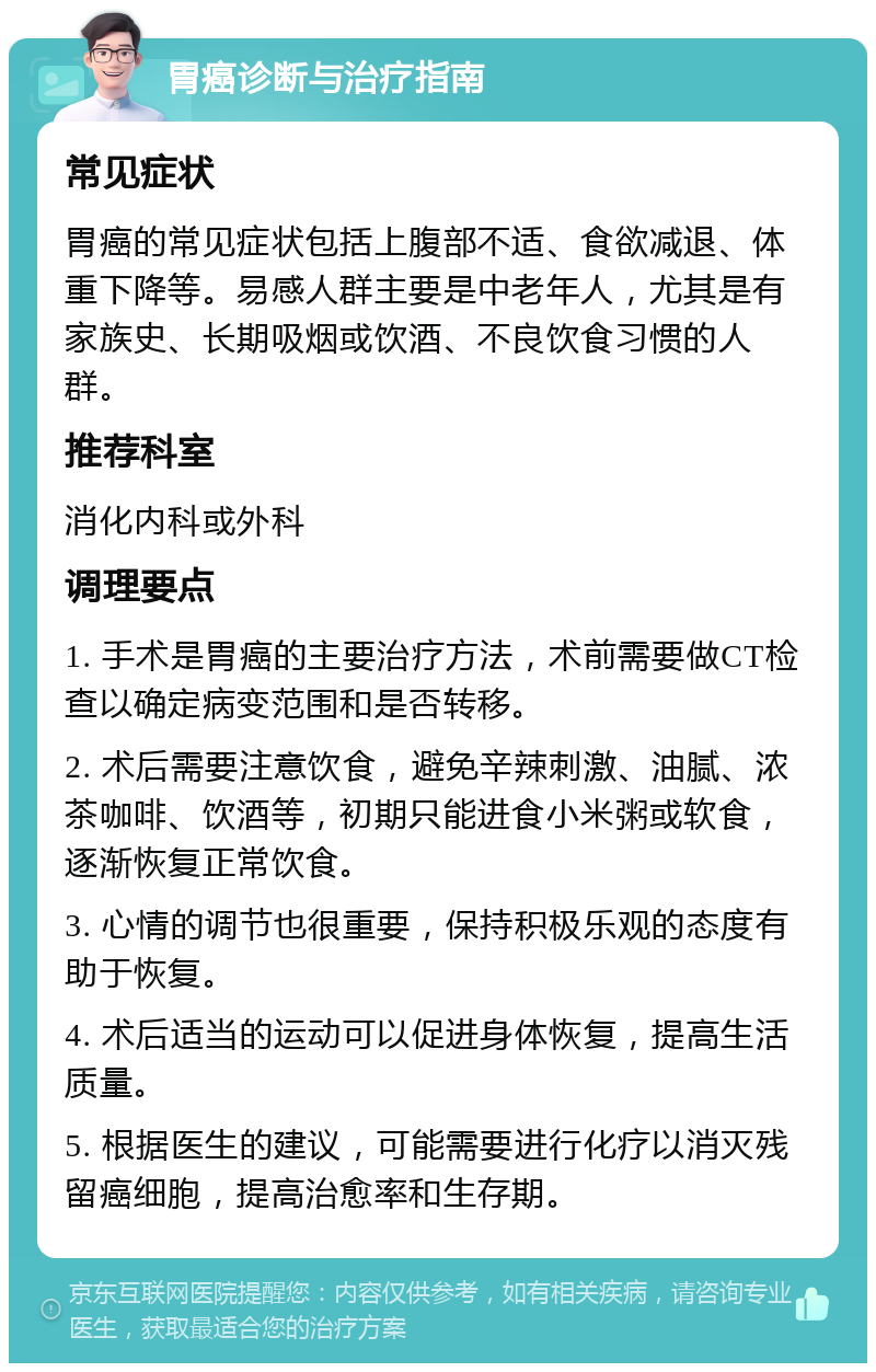 胃癌诊断与治疗指南 常见症状 胃癌的常见症状包括上腹部不适、食欲减退、体重下降等。易感人群主要是中老年人，尤其是有家族史、长期吸烟或饮酒、不良饮食习惯的人群。 推荐科室 消化内科或外科 调理要点 1. 手术是胃癌的主要治疗方法，术前需要做CT检查以确定病变范围和是否转移。 2. 术后需要注意饮食，避免辛辣刺激、油腻、浓茶咖啡、饮酒等，初期只能进食小米粥或软食，逐渐恢复正常饮食。 3. 心情的调节也很重要，保持积极乐观的态度有助于恢复。 4. 术后适当的运动可以促进身体恢复，提高生活质量。 5. 根据医生的建议，可能需要进行化疗以消灭残留癌细胞，提高治愈率和生存期。