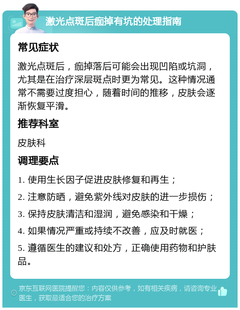 激光点斑后痂掉有坑的处理指南 常见症状 激光点斑后，痂掉落后可能会出现凹陷或坑洞，尤其是在治疗深层斑点时更为常见。这种情况通常不需要过度担心，随着时间的推移，皮肤会逐渐恢复平滑。 推荐科室 皮肤科 调理要点 1. 使用生长因子促进皮肤修复和再生； 2. 注意防晒，避免紫外线对皮肤的进一步损伤； 3. 保持皮肤清洁和湿润，避免感染和干燥； 4. 如果情况严重或持续不改善，应及时就医； 5. 遵循医生的建议和处方，正确使用药物和护肤品。