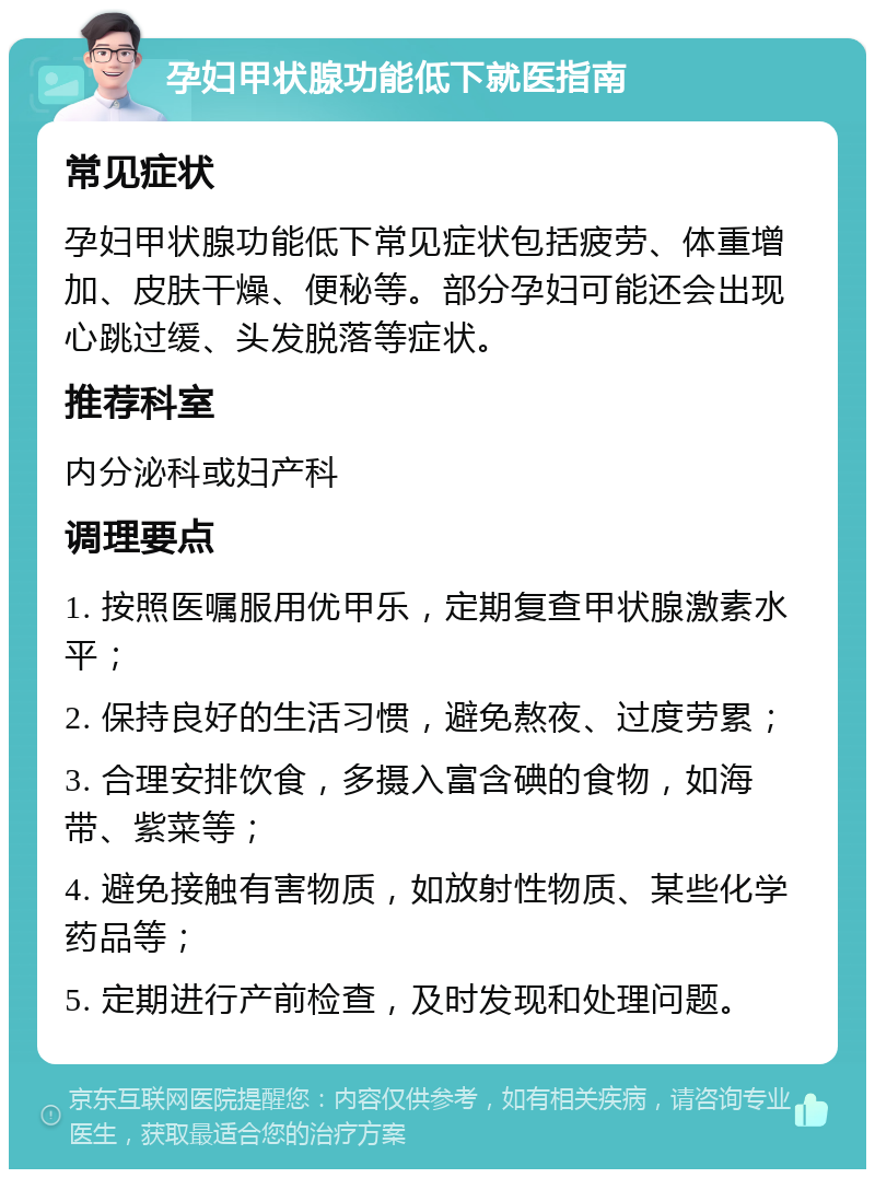 孕妇甲状腺功能低下就医指南 常见症状 孕妇甲状腺功能低下常见症状包括疲劳、体重增加、皮肤干燥、便秘等。部分孕妇可能还会出现心跳过缓、头发脱落等症状。 推荐科室 内分泌科或妇产科 调理要点 1. 按照医嘱服用优甲乐，定期复查甲状腺激素水平； 2. 保持良好的生活习惯，避免熬夜、过度劳累； 3. 合理安排饮食，多摄入富含碘的食物，如海带、紫菜等； 4. 避免接触有害物质，如放射性物质、某些化学药品等； 5. 定期进行产前检查，及时发现和处理问题。